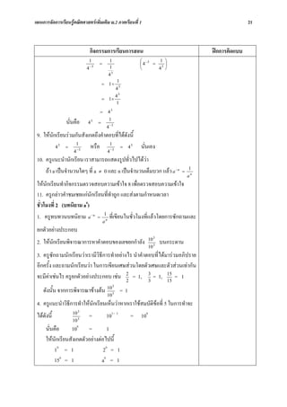 แผนการจัดการเรียนรูคณิตศาสตรเพิ่มเติม ม.2 ภาคเรียนที่ 1                                                21



                             กิจกรรมการเรียนการสอน                                        ฝกการคิดแบบ
                             1              1                ⎛ −3    1 ⎞
                                   =                         ⎜4   = 3⎟
                            4 −3            1                ⎝      4 ⎠
                                            43
                                                    1
                                       = 1÷
                                                    43
                                                    43
                                       = 1×
                                                    1
                                   =       43

                นั่นคือ     43     =
                                            1
                                           4 −3
 9. ใหนกเรียนรวมกันสังเกตถึงคําตอบที่ไดดังนี้
        ั
          43 =
                  1
                   −3
                          หรือ 13 = 4 3
                                   −
                                                             นั่นเอง
                    4                      4
 10. ครูแนะนํานักเรียน เราสามารถแสดงรูปทั่วไปไดวา
     ถา a เปนจํานวนใดๆ ที่ a ≠ 0 และ n เปนจํานวนเต็มบวก แลว a −n             =
                                                                                     1
                                                                                     an
 ใหนกเรียนทํากิจกรรมตรวจสอบความเขาใจ 8 เพื่อตรวจสอบความเขาใจ
       ั
 11. ครูกลาวคําชมเชยแกนักเรียนที่ทําถูก และสงตามกําหนดเวลา
 ชั่วโมงที่ 2 (บทนิยาม a0)
 1. ครูทบทวนบทนิยาม a −n = 1n ที่เขียนในชั่วโมงที่แลวโดยการซักถามและ
                                       a
 ยกตัวอยางประกอบ
                                                                   10 3
 2. ใหนักเรียนพิจารณาการหาคําตอบของเลขยกกําลัง                           บนกระดาน
                                                                   10 3
 3. ครูซักถามนักเรียนวาเรามีวิธีการทําอยางไร นําคําตอบที่ไดมารวมอภิปราย
 อีกครั้ง และถามนักเรียนวา ในการเขียนเศษสวนโดยตัวเศษและตัวสวนเทากัน
 จะมีคาเชนไร ครูยกตัวอยางประกอบ เชน 2 = 1, 3 = 1, 15 = 1
                                            2         3        15
                                                3
    ดังนั้น จากการพิจารณาขางตน 10 3 = 1
                                           10
 4. ครูแนะนําวิธีการทําใหนักเรียนเห็นวาหากเราใชสมบัติขอที่ 5 ในการทําจะ
                    10 3
 ไดดังนี้              3
                             =             103 - 3       =   100
                    10
                      0
      นั่นคือ     10      =         1
      ใหนักเรียนสังเกตตัวอยางตอไปนี้
          10 = 1                  20 = 1
          150 = 1                a0 = 1
 