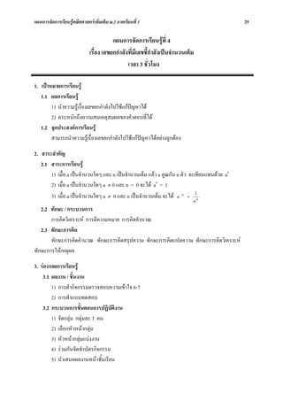 แผนการจัดการเรียนรูคณิตศาสตรเพิ่มเติม ม.2 ภาคเรียนที่ 1                                    25

                                        แผนการจัดการเรียนรูที่ 4
                             เรื่อง เลขยกกําลังที่มีเลขชี้กําลังเปนจํานวนเต็ม
                                               เวลา 3 ชั่วโมง

1. เปาหมายการเรียนรู
   1.1 ผลการเรียนรู
        1) นําความรูเรื่องเลขยกกําลังไปใชแกปญหาได
        2) ตระหนักถึงความสมเหตุสมผลของคําตอบที่ได
   1.2 จุดประสงคการเรียนรู
        สามารถนําความรูเรื่องเลขยกกําลังไปใชแกปญหาไดอยางถูกตอง

2. สาระสําคัญ
   2.1 สาระการเรียนรู
       1) เมื่อ a เปนจํานวนใดๆ และ n เปนจํานวนเต็ม แลว a คูณกัน n ตัว จะเขียนแทนดวย an
       2) เมื่อ a เปนจํานวนใดๆ a ≠ 0 และ n = 0 จะได a0 = 1
       3) เมื่อ a เปนจํานวนใดๆ a ≠ 0 และ n เปนจํานวนเต็ม จะได a −n = 1n
                                                                             a
   2.2 ทักษะ / กระบวนการ
       การคิดวิเคราะห การตีความหมาย การคิดคํานวณ
   2.3 ทักษะการคิด
       ทักษะการคิดคํานวณ ทักษะการคิดสรุปความ ทักษะการคิดแปลความ ทักษะการคิดวิเคราะห
ทักษะการใหเหตุผล

3. รองรอยการเรียนรู
    3.1 ผลงาน / ชิ้นงาน
        1) การทํากิจกรรมตรวจสอบความเขาใจ 6-7
        2) การทําแบบทดสอบ
    3.2 กระบวนการขั้นตอนการปฏิบัติงาน
        1) จัดกลุม กลุมละ 3 คน
        2) เลือกหัวหนากลุม
        3) หัวหนากลุมแบงงาน
        4) รวมกันจัดทําบัตรกิจกรรม
        5) นําเสนอผลงานหนาชั้นเรียน
 