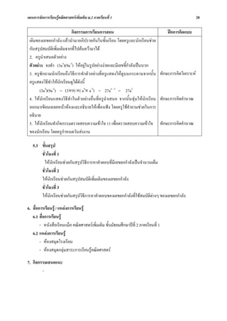 แผนการจัดการเรียนรูคณิตศาสตรเพิ่มเติม ม.2 ภาคเรียนที่ 1                                        28

                          กิจกรรมการเรียนการสอน                                  ฝกการคิดแบบ
 เติมของเลขยกกําลัง แลวนํามาอภิปรายกันในชั้นเรียน โดยครูและนักเรียนชวย
 กันสรุปสมบัติเพิ่มเติมจากที่ไปคนความาได
 2. ครูนําเสนอตัวอยาง
 ตัวอยาง จงทํา (3a4)(9a-2) ใหอยูในรูปอยางงายและมีเลขชี้กําลังเปนบวก
 3. ครูซักถามนักเรียนถึงวิธีการทําตัวอยางที่ครูแสดงใหดูบนกระดานจากนั้น ทักษะการคิดวิเคราะห
 ครูแสดงวิธีทําใหนักเรียนดูไดดังนี้
       (3a4)(9a-2) = (3×9) ×( a4× a-2) = 27a4 – 2 = 27a2
 4. ใหนักเรียนแสดงวิธีทําในตัวอยางอื่นที่ครูนําเสนอ จากนั้นสุมใหนักเรียน ทักษะการคิดคํานวณ
 ออกมาเขียนเฉลยหนาหองและอธิบายใหเพื่อนฟง โดยครูใชคําถามชวยในการ
 อธิบาย
 5. ใหนักเรียนทํากิจกรรมตรวจสอบความเขาใจ 11 เพื่อตรวจสอบความเขาใจ ทักษะการคิดคํานวณ
 ของนักเรียน โดยครูกําหนดวันสงงาน

   5.3 ขั้นสรุป
       ชั่วโมงที่ 1
        ใหนักเรียนชวยกันสรุปวิธการหาคําตอบที่มีเลขยกกําลังเปนจํานวนเต็ม
                                  ี
       ชั่วโมงที่ 2
       ใหนักเรียนชวยกันสรุปสมบัติเพิ่มเติมของเลขยกกําลัง
       ชั่วโมงที่ 3
       ใหนักเรียนชวยกันสรุปวิธีการหาคําตอบของเลขยกกําลังที่ใชสมบัติตางๆ ของเลขยกกําลัง

6. สื่อการเรียนรู / แหลงการเรียนรู
   6.1 สื่อการเรียนรู
        - หนังสือเรียนแม็ค คณิตศาสตรเพิ่มเติม ชั้นมัธยมศึกษาปที่ 2 ภาคเรียนที่ 1
   6.2 แหลงการเรียนรู
        - หองสมุดโรงเรียน
        - หองสมุดกลุมสาระการเรียนรูคณิตศาสตร

7. กิจกรรมเสนอแนะ
        -
 