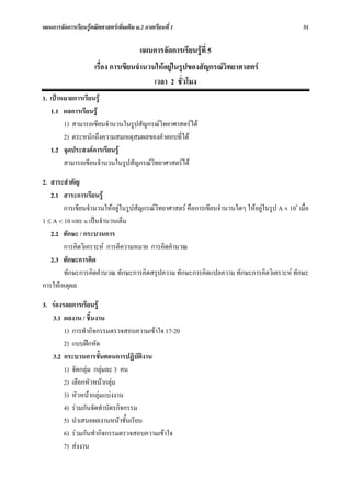 แผนการจัดการเรียนรูคณิตศาสตรเพิ่มเติม ม.2 ภาคเรียนที่ 1                                        31

                                          แผนการจัดการเรียนรูที่ 5
                      เรื่อง การเขียนจํานวนใหอยูในรูปของสัญกรณวิทยาศาสตร
                                           เวลา 2 ชั่วโมง
1. เปาหมายการเรียนรู
   1.1 ผลการเรียนรู
        1) สามารถเขียนจํานวนในรูปสัญกรณวิทยาศาสตรได
        2) ตระหนักถึงความสมเหตุสมผลของคําตอบที่ได
   1.2 จุดประสงคการเรียนรู
        สามารถเขียนจํานวนในรูปสัญกรณวิทยาศาสตรได

2. สาระสําคัญ
   2.1 สาระการเรียนรู
        การเขียนจํานวนใหอยูในรูปสัญกรณวิทยาศาสตร คือการเขียนจํานวนใดๆ ใหอยูในรูป A × 10n เมื่อ
1 ≤ A < 10 และ n เปนจํานวนเต็ม
   2.2 ทักษะ / กระบวนการ
        การคิดวิเคราะห การตีความหมาย การคิดคํานวณ
   2.3 ทักษะการคิด
        ทักษะการคิดคํานวณ ทักษะการคิดสรุปความ ทักษะการคิดแปลความ ทักษะการคิดวิเคราะห ทักษะ
การใหเหตุผล

3. รองรอยการเรียนรู
   3.1 ผลงาน / ชิ้นงาน
        1) การทํากิจกรรมตรวจสอบความเขาใจ 17-20
        2) แบบฝกหัด
   3.2 กระบวนการขั้นตอนการปฏิบัติงาน
        1) จัดกลุม กลุมละ 3 คน
        2) เลือกหัวหนากลุม
        3) หัวหนากลุมแบงงาน
        4) รวมกันจัดทําบัตรกิจกรรม
        5) นําเสนอผลงานหนาชั้นเรียน
        6) รวมกันทํากิจกรรมตรวจสอบความเขาใจ
        7) สงงาน
 