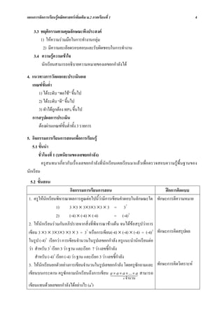 แผนการจัดการเรียนรูคณิตศาสตรเพิ่มเติม ม.2 ภาคเรียนที่ 1                                        4

    3.3 พฤติกรรมตามคุณลักษณะพึงประสงค
        1) ใหความรวมมือในการทํางานกลุม
         2) มีความละเอียดรอบคอบและรับผิดชอบในการทํางาน
    3.4 ความรูความเขาใจ
         นักเรียนสามารถอธิบายความหมายของเลขยกกําลังได

4. แนวทางการวัดผลและประเมินผล
   เกณฑขั้นต่ํา
      1) ไดระดับ “พอใช” ขึ้นไป
      2) ไดระดับ “ดี” ขึ้นไป
      3) ทําไดถูกตอง 80% ขึ้นไป
   การสรุปผลการประเมิน
      ตองผานเกณฑขั้นต่ําทั้ง 3 รายการ

5. กิจกรรมการเรียนการสอนเพื่อการเรียนรู
   5.1 ขั้นนํา
       ชั่วโมงที่ 1 (บทนิยามของเลขยกกําลัง)
          ครูสนทนาเกี่ยวกับเรื่องเลขยกกําลังที่นักเรียนเคยเรียนมาแลวเพื่อตรวจสอบความรูพื้นฐานของ
นักเรียน
  5.2 ขั้นสอน
                             กิจกรรมการเรียนการสอน                          ฝกการคิดแบบ
 1. ครูใหนักเรียนพิจารณาผลการคูณตอไปนี้วามีการเขียนคําตอบในลักษณะใด ทักษะการตีความหมาย
                    1)       3 ×3 × 3×3×3 ×3 × 3 = 37
                    2)       (-4) × (-4) × (-4)          = (-4)3
 2. ใหนักเรียนรวมกันอภิปรายจากสิ่งที่พิจารณาขางตน จนไดขอสรุปวาการ
 เขียน 3 ×3 × 3×3×3 ×3 × 3 = 37 หรือการเขียน(-4) × (-4) × (-4) = (-4)3 ทักษะการคิดสรุปผล
 ในรูป (-4)3 เรียกวา การเขียนจํานวนในรูปเลขยกกําลัง ครูแนะนํานักเรียนตอ
 วา สําหรับ 37 เรียก 3 วา ฐาน และเรียก 7 วา เลขชี้กําลัง
     สําหรับ (-4)3 เรียก (-4) วา ฐาน และเรียก 3 วา เลขชี้กําลัง
 3. ใหนักเรียนยกตัวอยางการเขียนจํานวนในรูปเลขยกกําลัง โดยครูซักถามและ ทักษะการคิดวิเคราะห
 เขียนบนกระดาน ครูซักถามนักเรียนถึงการเขียน a ×442× ... × a สามารถ
                                                       1 a × a 44 3
                                                            n   จํานวน
                                           n
 เขียนแทนดวยเลขยกกําลังไดอยางไร (a )
 