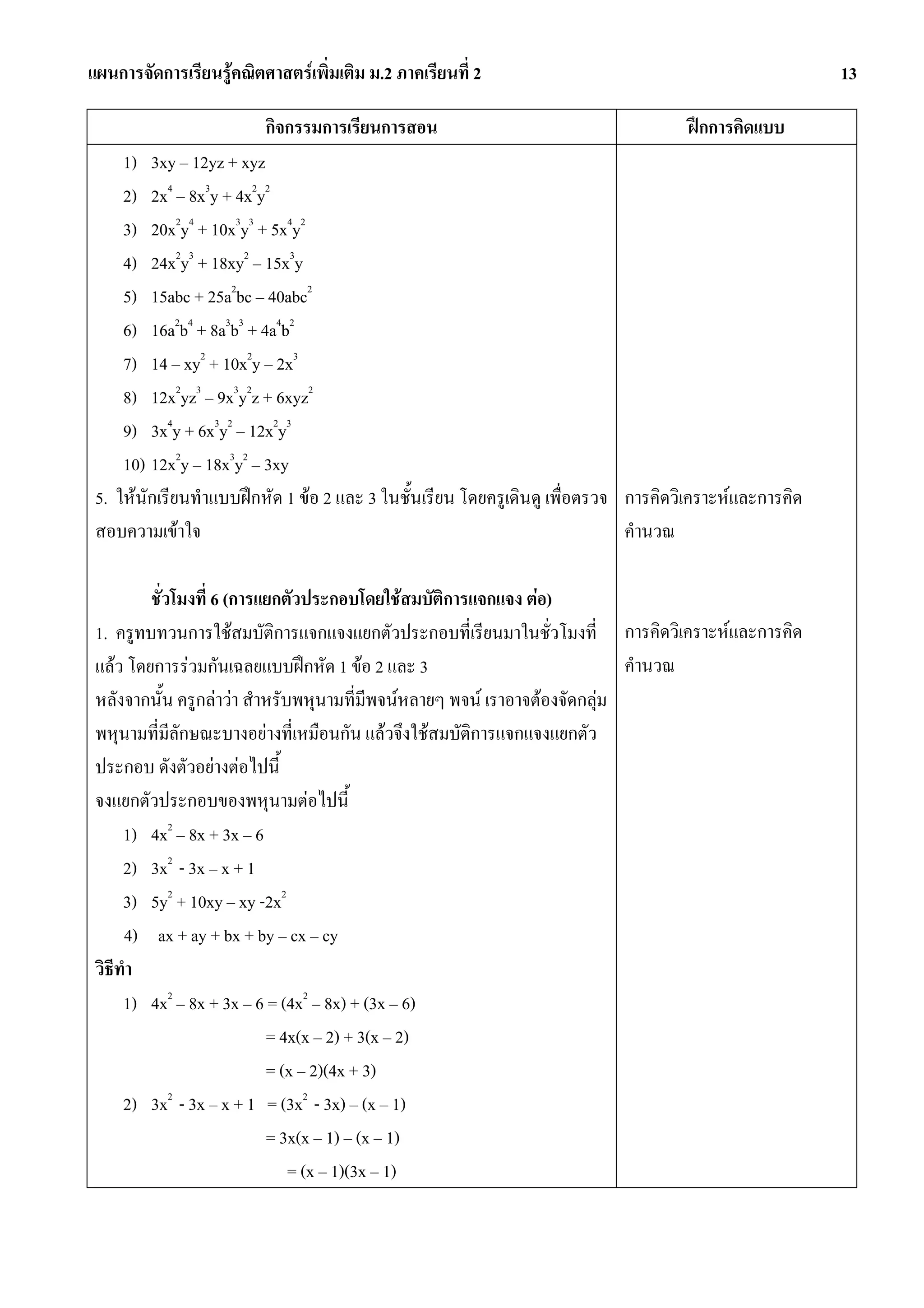 แผนการจัดการเรียนรูคณิตศาสตรเพิ่มเติม ม.2 ภาคเรียนที่ 2                                               13

                         กิจกรรมการเรียนการสอน                                      ฝกการคิดแบบ
     1) 3xy – 12yz + xyz
     2) 2x4 – 8x3y + 4x2y2
     3) 20x2y4 + 10x3y3 + 5x4y2
     4) 24x2y3 + 18xy2 – 15x3y
     5) 15abc + 25a2bc – 40abc2
     6) 16a2b4 + 8a3b3 + 4a4b2
     7) 14 – xy2 + 10x2y – 2x3
     8) 12x2yz3 – 9x3y2z + 6xyz2
     9) 3x4y + 6x3y2 – 12x2y3
     10) 12x2y – 18x3y2 – 3xy
 5. ใหนักเรียนทําแบบฝกหัด 1 ขอ 2 และ 3 ในชั้นเรียน โดยครูเดินดู เพื่อตรวจ การคิดวิเคราะหและการคิด
 สอบความเขาใจ                                                               คํานวณ

         ชั่วโมงที่ 6 (การแยกตัวประกอบโดยใชสมบัติการแจกแจง ตอ)
 1. ครูทบทวนการใชสมบัติการแจกแจงแยกตัวประกอบที่เรียนมาในชั่วโมงที่ การคิดวิเคราะหและการคิด
 แลว โดยการรวมกันเฉลยแบบฝกหัด 1 ขอ 2 และ 3                              คํานวณ
 หลังจากนั้น ครูกลาวา สําหรับพหุนามที่มีพจนหลายๆ พจน เราอาจตองจัดกลุม
 พหุนามที่มลักษณะบางอยางที่เหมือนกัน แลวจึงใชสมบัติการแจกแจงแยกตัว
             ี
 ประกอบ ดังตัวอยางตอไปนี้
 จงแยกตัวประกอบของพหุนามตอไปนี้
      1) 4x2 – 8x + 3x – 6
      2) 3x2 - 3x – x + 1
      3) 5y2 + 10xy – xy -2x2
      4) ax + ay + bx + by – cx – cy
 วิธีทํา
      1) 4x2 – 8x + 3x – 6 = (4x2 – 8x) + (3x – 6)
                           = 4x(x – 2) + 3(x – 2)
                           = (x – 2)(4x + 3)
      2) 3x - 3x – x + 1 = (3x2 - 3x) – (x – 1)
             2

                           = 3x(x – 1) – (x – 1)
                               = (x – 1)(3x – 1)
 