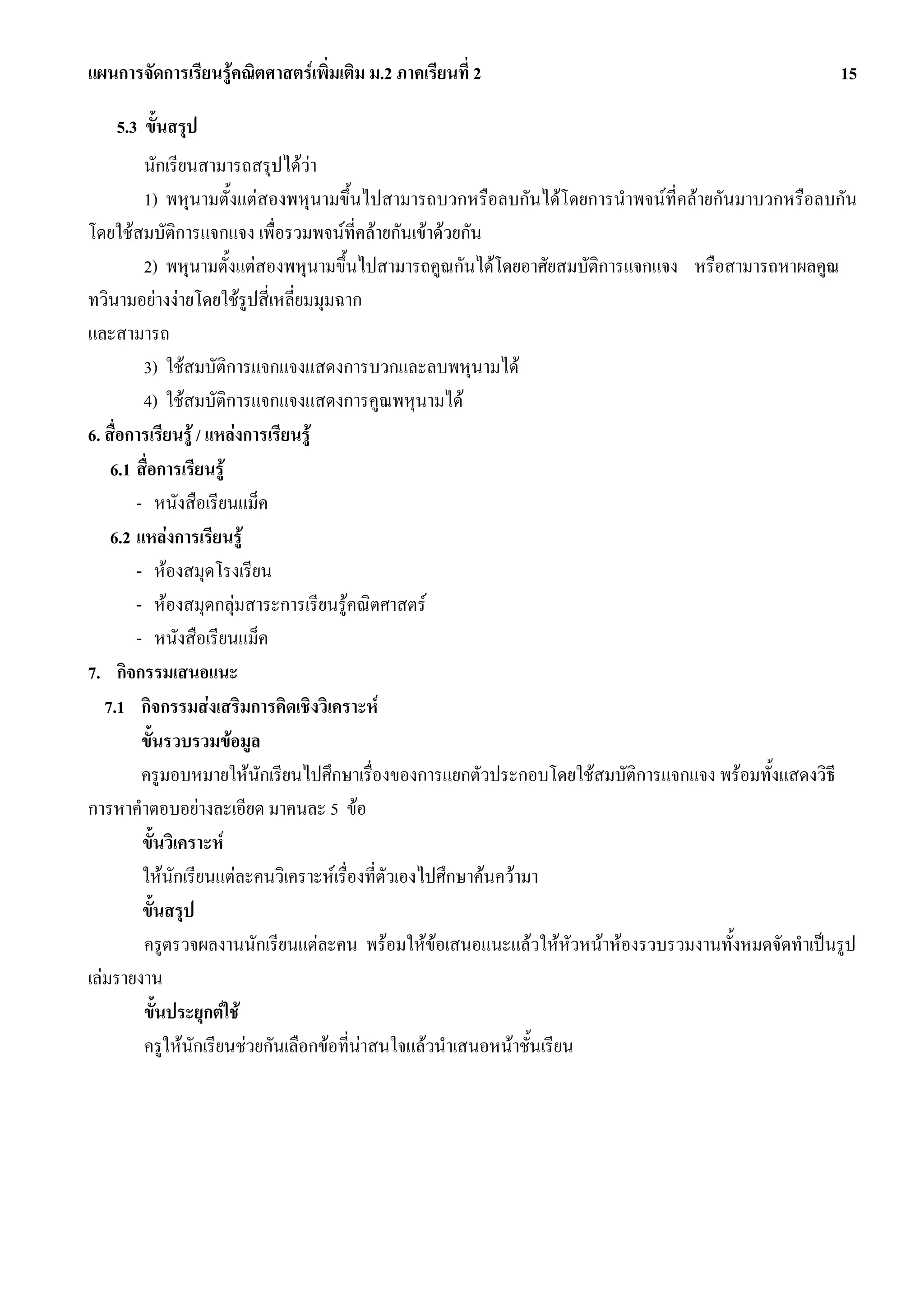 แผนการจัดการเรียนรูคณิตศาสตรเพิ่มเติม ม.2 ภาคเรียนที่ 2                                          15

    5.3 ขั้นสรุป
         นักเรียนสามารถสรุปไดวา
         1) พหุนามตั้งแตสองพหุนามขึ้นไปสามารถบวกหรือลบกันไดโดยการนําพจนที่คลายกันมาบวกหรือลบกัน
โดยใชสมบัติการแจกแจง เพื่อรวมพจนที่คลายกันเขาดวยกัน
         2) พหุนามตั้งแตสองพหุนามขึ้นไปสามารถคูณกันไดโดยอาศัยสมบัติการแจกแจง หรือสามารถหาผลคูณ
ทวินามอยางงายโดยใชรูปสี่เหลี่ยมมุมฉาก
และสามารถ
         3) ใชสมบัติการแจกแจงแสดงการบวกและลบพหุนามได
         4) ใชสมบัติการแจกแจงแสดงการคูณพหุนามได
6. สื่อการเรียนรู / แหลงการเรียนรู
    6.1 สื่อการเรียนรู
        - หนังสือเรียนแม็ค
    6.2 แหลงการเรียนรู
        - หองสมุดโรงเรียน
        - หองสมุดกลุมสาระการเรียนรูคณิตศาสตร
        - หนังสือเรียนแม็ค
7. กิจกรรมเสนอแนะ
   7.1 กิจกรรมสงเสริมการคิดเชิงวิเคราะห
         ขั้นรวบรวมขอมูล
         ครูมอบหมายใหนักเรียนไปศึกษาเรื่องของการแยกตัวประกอบโดยใชสมบัติการแจกแจง พรอมทั้งแสดงวิธี
การหาคําตอบอยางละเอียด มาคนละ 5 ขอ
         ขั้นวิเคราะห
         ใหนกเรียนแตละคนวิเคราะหเรื่องที่ตัวเองไปศึกษาคนความา
               ั
         ขั้นสรุป
         ครูตรวจผลงานนักเรียนแตละคน พรอมใหขอเสนอแนะแลวใหหัวหนาหองรวบรวมงานทั้งหมดจัดทําเปนรูป
เลมรายงาน
         ขั้นประยุกตใช
         ครูใหนกเรียนชวยกันเลือกขอที่นาสนใจแลวนําเสนอหนาชั้นเรียน
                  ั
 