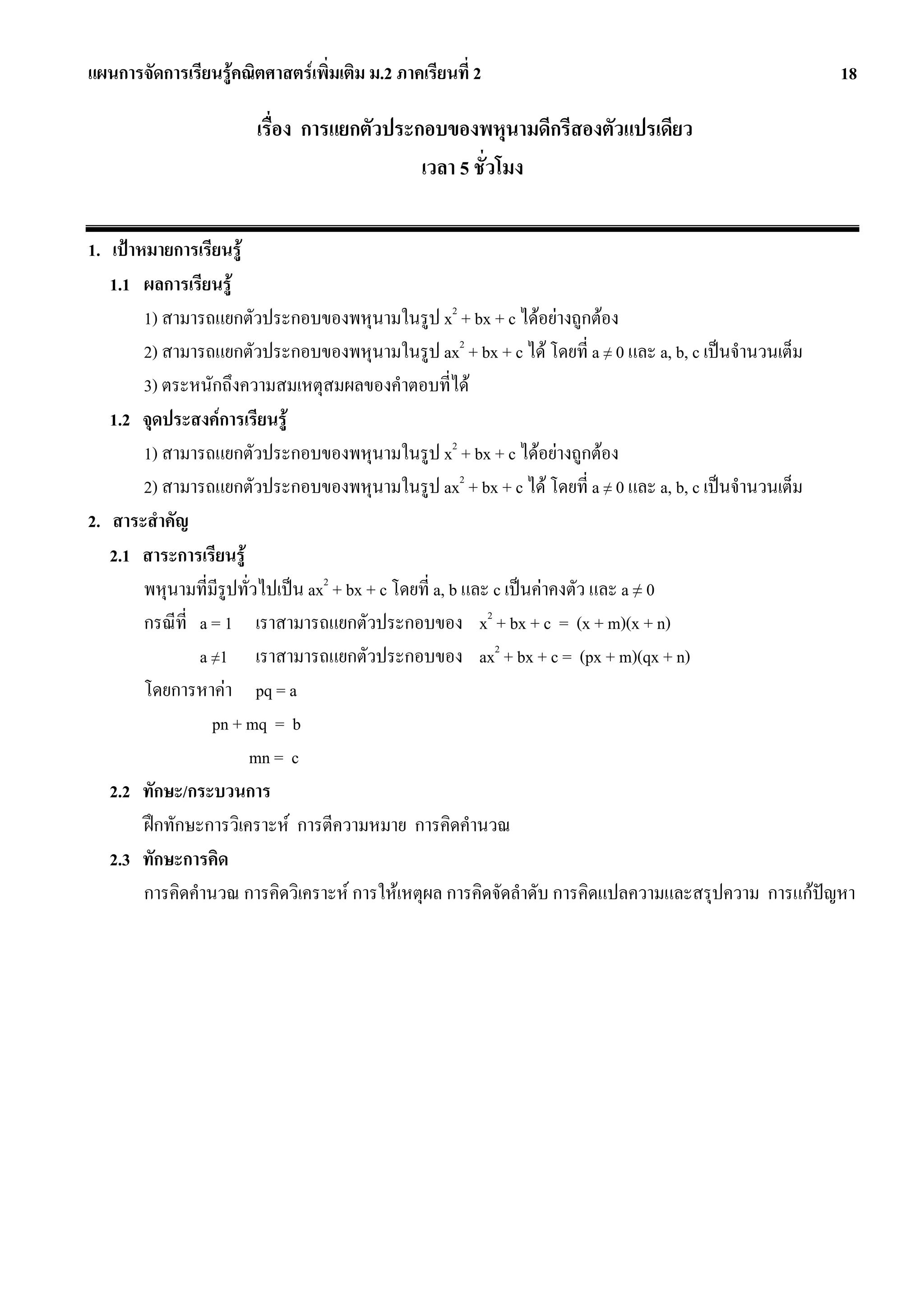 แผนการจัดการเรียนรูคณิตศาสตรเพิ่มเติม ม.2 ภาคเรียนที่ 2                                           18

                        เรื่อง การแยกตัวประกอบของพหุนามดีกรีสองตัวแปรเดียว
                                            เวลา 5 ชั่วโมง

1. เปาหมายการเรียนรู
   1.1 ผลการเรียนรู
        1) สามารถแยกตัวประกอบของพหุนามในรูป x2 + bx + c ไดอยางถูกตอง
        2) สามารถแยกตัวประกอบของพหุนามในรูป ax2 + bx + c ได โดยที่ a ≠ 0 และ a, b, c เปนจํานวนเต็ม
        3) ตระหนักถึงความสมเหตุสมผลของคําตอบที่ได
   1.2 จุดประสงคการเรียนรู
        1) สามารถแยกตัวประกอบของพหุนามในรูป x2 + bx + c ไดอยางถูกตอง
        2) สามารถแยกตัวประกอบของพหุนามในรูป ax2 + bx + c ได โดยที่ a ≠ 0 และ a, b, c เปนจํานวนเต็ม
2. สาระสําคัญ
   2.1 สาระการเรียนรู
        พหุนามที่มีรูปทั่วไปเปน ax2 + bx + c โดยที่ a, b และ c เปนคาคงตัว และ a ≠ 0
        กรณีที่ a = 1 เราสามารถแยกตัวประกอบของ x2 + bx + c = (x + m)(x + n)
                a ≠1 เราสามารถแยกตัวประกอบของ ax2 + bx + c = (px + m)(qx + n)
        โดยการหาคา pq = a
                  pn + mq = b
                         mn = c
   2.2 ทักษะ/กระบวนการ
        ฝกทักษะการวิเคราะห การตีความหมาย การคิดคํานวณ
   2.3 ทักษะการคิด
        การคิดคํานวณ การคิดวิเคราะห การใหเหตุผล การคิดจัดลําดับ การคิดแปลความและสรุปความ การแกปญหา
 