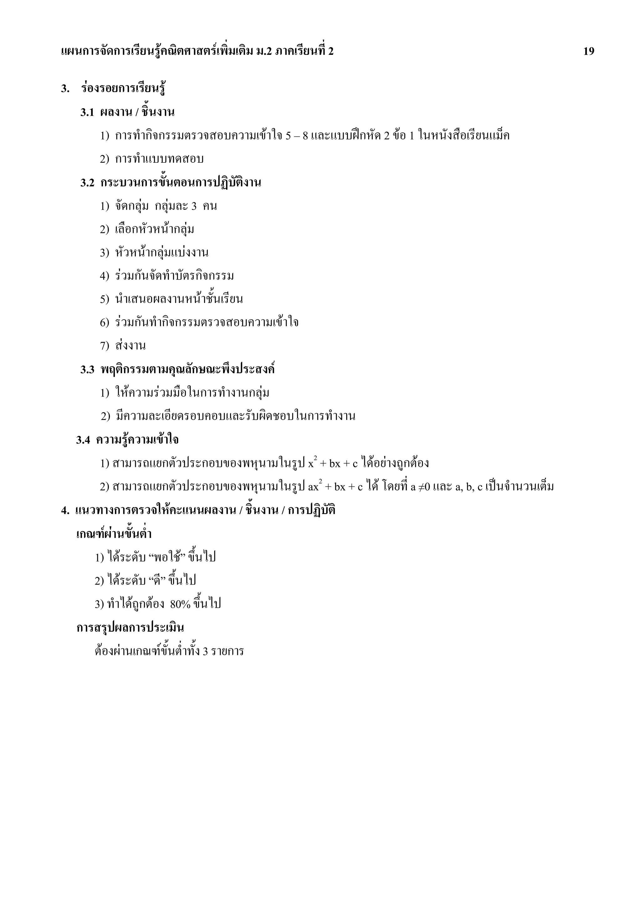 แผนการจัดการเรียนรูคณิตศาสตรเพิ่มเติม ม.2 ภาคเรียนที่ 2                                             19

3. รองรอยการเรียนรู
    3.1 ผลงาน / ชิ้นงาน
        1) การทํากิจกรรมตรวจสอบความเขาใจ 5 – 8 และแบบฝกหัด 2 ขอ 1 ในหนังสือเรียนแม็ค
        2) การทําแบบทดสอบ
    3.2 กระบวนการขั้นตอนการปฏิบัตงาน     ิ
        1) จัดกลุม กลุมละ 3 คน
        2) เลือกหัวหนากลุม
        3) หัวหนากลุมแบงงาน
        4) รวมกันจัดทําบัตรกิจกรรม
        5) นําเสนอผลงานหนาชั้นเรียน
        6) รวมกันทํากิจกรรมตรวจสอบความเขาใจ
        7) สงงาน
    3.3 พฤติกรรมตามคุณลักษณะพึงประสงค
        1) ใหความรวมมือในการทํางานกลุม
        2) มีความละเอียดรอบคอบและรับผิดชอบในการทํางาน
   3.4 ความรูความเขาใจ
        1) สามารถแยกตัวประกอบของพหุนามในรูป x2 + bx + c ไดอยางถูกตอง
        2) สามารถแยกตัวประกอบของพหุนามในรูป ax2 + bx + c ได โดยที่ a ≠0 และ a, b, c เปนจํานวนเต็ม
4. แนวทางการตรวจใหคะแนนผลงาน / ชิ้นงาน / การปฏิบัติ
   เกณฑผานขั้นต่ํา
       1) ไดระดับ “พอใช” ขึ้นไป
       2) ไดระดับ “ดี” ขึ้นไป
       3) ทําไดถูกตอง 80% ขึ้นไป
   การสรุปผลการประเมิน
       ตองผานเกณฑขั้นต่ําทั้ง 3 รายการ
 