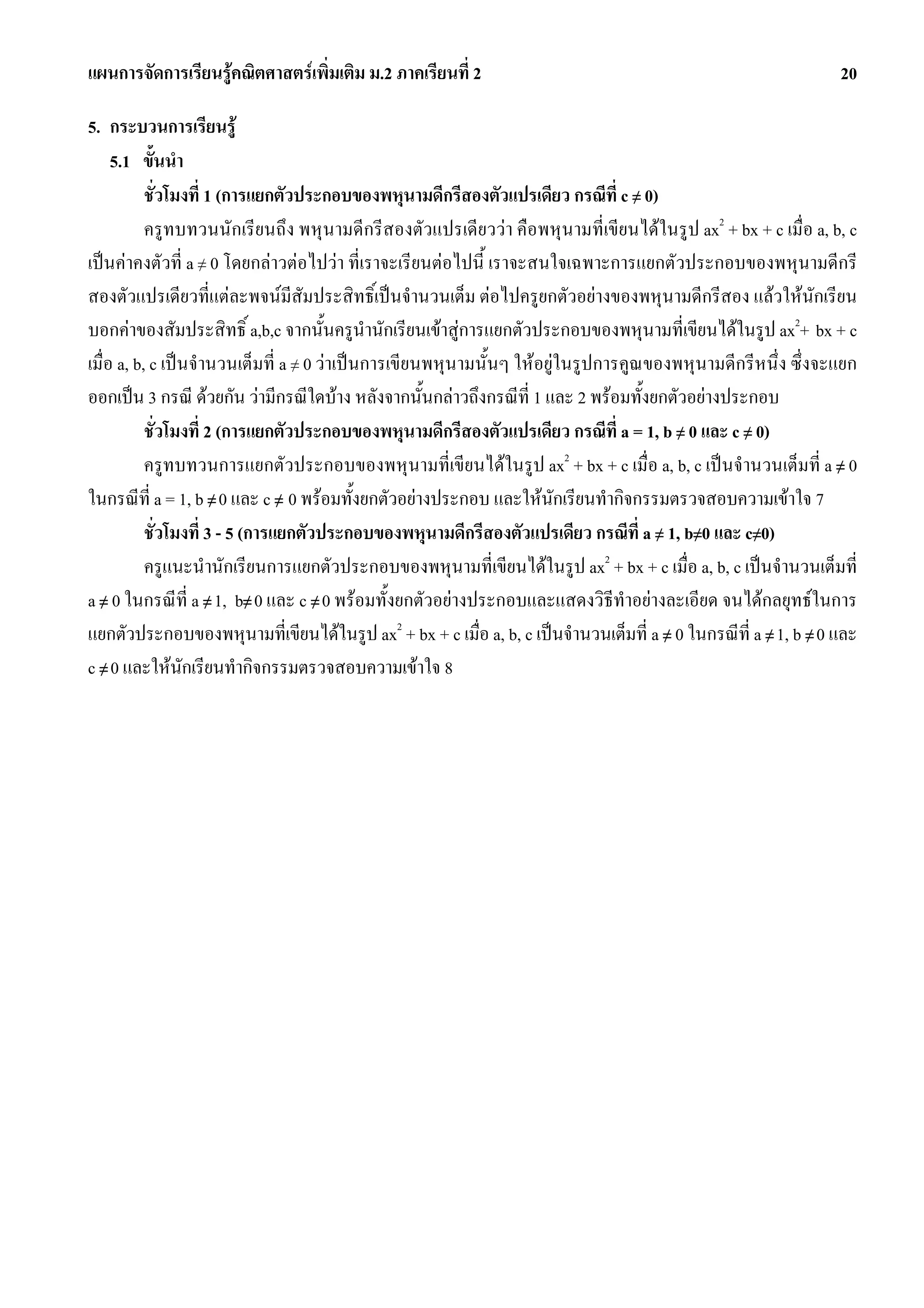 แผนการจัดการเรียนรูคณิตศาสตรเพิ่มเติม ม.2 ภาคเรียนที่ 2                                                       20

5. กระบวนการเรียนรู
     5.1 ขั้นนํา
           ชั่วโมงที่ 1 (การแยกตัวประกอบของพหุนามดีกรีสองตัวแปรเดียว กรณีท่ี c ≠ 0)
           ครูทบทวนนักเรียนถึง พหุนามดีกรีสองตัวแปรเดียววา คือพหุนามที่เขียนไดในรูป ax2 + bx + c เมื่อ a, b, c
เปนคาคงตัวที่ a ≠ 0 โดยกลาวตอไปวา ที่เราจะเรียนตอไปนี้ เราจะสนใจเฉพาะการแยกตัวประกอบของพหุนามดีกรี
สองตัวแปรเดียวที่แตละพจนมีสัมประสิทธิ์เปนจํานวนเต็ม ตอไปครูยกตัวอยางของพหุนามดีกรีสอง แลวใหนักเรียน
บอกคาของสัมประสิทธิ์ a,b,c จากนั้นครูนํานักเรียนเขาสูการแยกตัวประกอบของพหุนามที่เขียนไดในรูป ax2+ bx + c
เมื่อ a, b, c เปนจํานวนเต็มที่ a ≠ 0 วาเปนการเขียนพหุนามนั้นๆ ใหอยูในรูปการคูณของพหุนามดีกรีหนึ่ง ซึ่งจะแยก
ออกเปน 3 กรณี ดวยกัน วามีกรณีใดบาง หลังจากนั้นกลาวถึงกรณีที่ 1 และ 2 พรอมทั้งยกตัวอยางประกอบ
           ชั่วโมงที่ 2 (การแยกตัวประกอบของพหุนามดีกรีสองตัวแปรเดียว กรณีที่ a = 1, b ≠ 0 และ c ≠ 0)
           ครูทบทวนการแยกตัวประกอบของพหุนามที่เขียนไดในรูป ax2 + bx + c เมื่อ a, b, c เปนจํานวนเต็มที่ a ≠ 0
ในกรณีที่ a = 1, b ≠ 0 และ c ≠ 0 พรอมทั้งยกตัวอยางประกอบ และใหนักเรียนทํากิจกรรมตรวจสอบความเขาใจ 7
           ชั่วโมงที่ 3 - 5 (การแยกตัวประกอบของพหุนามดีกรีสองตัวแปรเดียว กรณีที่ a ≠ 1, b≠0 และ c≠0)
           ครูแนะนํานักเรียนการแยกตัวประกอบของพหุนามที่เขียนไดในรูป ax2 + bx + c เมื่อ a, b, c เปนจํานวนเต็มที่
a ≠ 0 ในกรณีที่ a ≠ 1, b≠ 0 และ c ≠ 0 พรอมทั้งยกตัวอยางประกอบและแสดงวิธีทําอยางละเอียด จนไดกลยุทธในการ
แยกตัวประกอบของพหุนามที่เขียนไดในรูป ax2 + bx + c เมื่อ a, b, c เปนจํานวนเต็มที่ a ≠ 0 ในกรณีที่ a ≠ 1, b ≠ 0 และ
c ≠ 0 และใหนักเรียนทํากิจกรรมตรวจสอบความเขาใจ 8
 