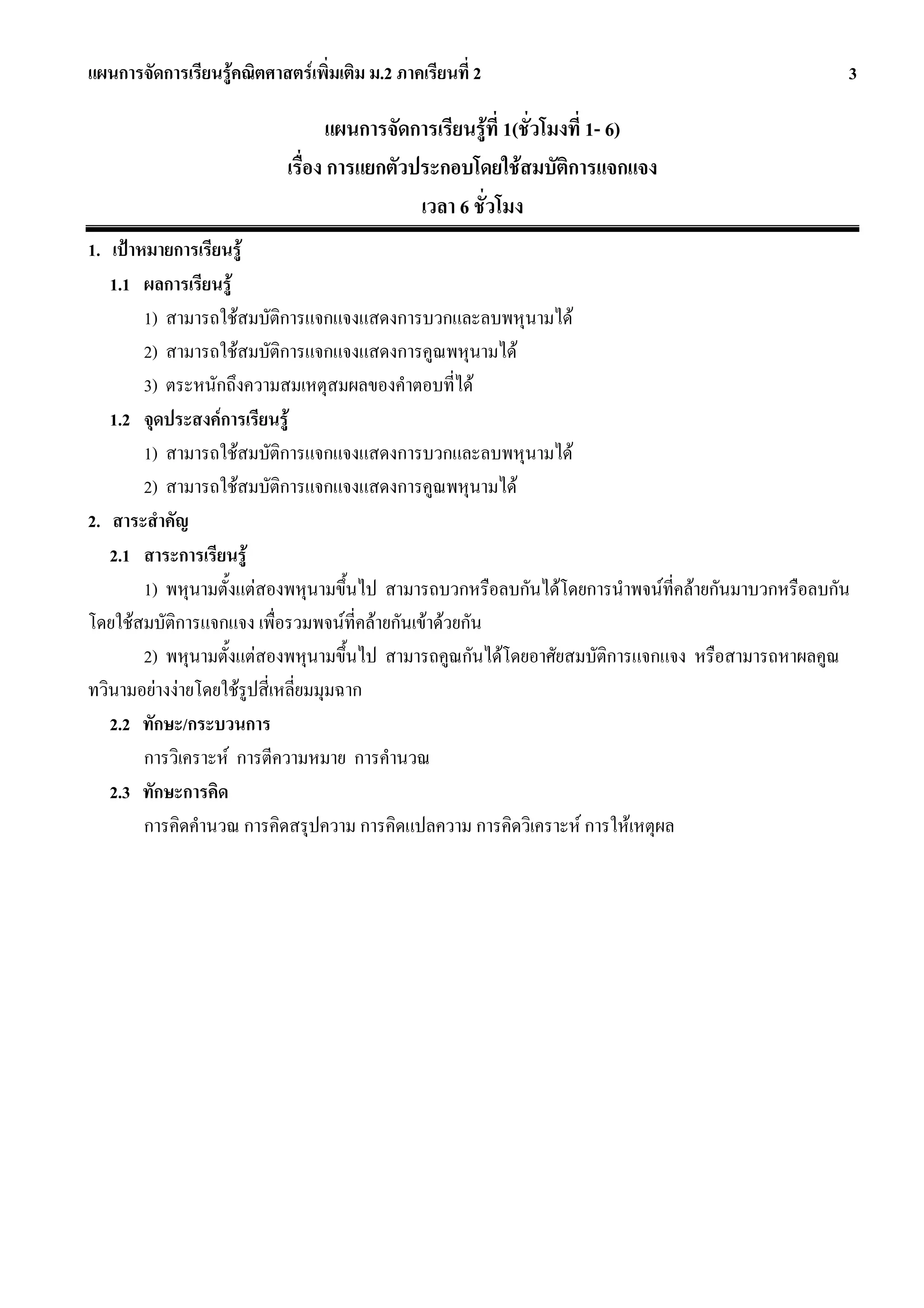 แผนการจัดการเรียนรูคณิตศาสตรเพิ่มเติม ม.2 ภาคเรียนที่ 2                                         3

                                   แผนการจัดการเรียนรูที่ 1(ชั่วโมงที่ 1- 6)
                            เรื่อง การแยกตัวประกอบโดยใชสมบัติการแจกแจง
                                             เวลา 6 ชั่วโมง
1. เปาหมายการเรียนรู
   1.1 ผลการเรียนรู
        1) สามารถใชสมบัติการแจกแจงแสดงการบวกและลบพหุนามได
        2) สามารถใชสมบัติการแจกแจงแสดงการคูณพหุนามได
        3) ตระหนักถึงความสมเหตุสมผลของคําตอบที่ได
   1.2 จุดประสงคการเรียนรู
        1) สามารถใชสมบัติการแจกแจงแสดงการบวกและลบพหุนามได
        2) สามารถใชสมบัติการแจกแจงแสดงการคูณพหุนามได
2. สาระสําคัญ
   2.1 สาระการเรียนรู
        1) พหุนามตั้งแตสองพหุนามขึ้นไป สามารถบวกหรือลบกันไดโดยการนําพจนที่คลายกันมาบวกหรือลบกัน
โดยใชสมบัติการแจกแจง เพื่อรวมพจนที่คลายกันเขาดวยกัน
        2) พหุนามตั้งแตสองพหุนามขึ้นไป สามารถคูณกันไดโดยอาศัยสมบัติการแจกแจง หรือสามารถหาผลคูณ
ทวินามอยางงายโดยใชรูปสี่เหลี่ยมมุมฉาก
   2.2 ทักษะ/กระบวนการ
        การวิเคราะห การตีความหมาย การคํานวณ
   2.3 ทักษะการคิด
        การคิดคํานวณ การคิดสรุปความ การคิดแปลความ การคิดวิเคราะห การใหเหตุผล
 