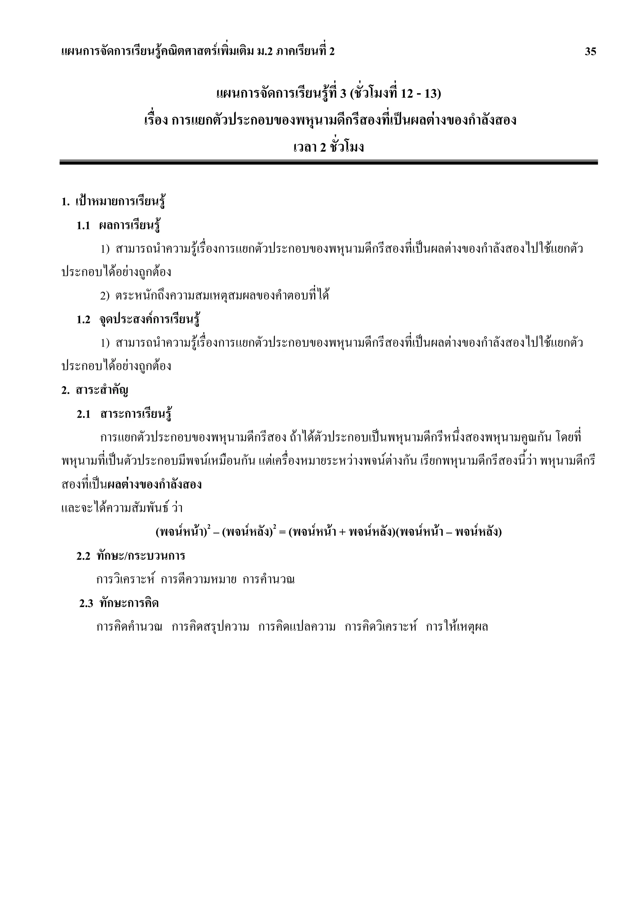 แผนการจัดการเรียนรูคณิตศาสตรเพิ่มเติม ม.2 ภาคเรียนที่ 2                                                35

                              แผนการจัดการเรียนรูที่ 3 (ชั่วโมงที่ 12 - 13)
                 เรื่อง การแยกตัวประกอบของพหุนามดีกรีสองที่เปนผลตางของกําลังสอง
                                          เวลา 2 ชั่วโมง

1. เปาหมายการเรียนรู
   1.1 ผลการเรียนรู
         1) สามารถนําความรูเรื่องการแยกตัวประกอบของพหุนามดีกรีสองที่เปนผลตางของกําลังสองไปใชแยกตัว
ประกอบไดอยางถูกตอง
         2) ตระหนักถึงความสมเหตุสมผลของคําตอบที่ได
   1.2 จุดประสงคการเรียนรู
         1) สามารถนําความรูเรื่องการแยกตัวประกอบของพหุนามดีกรีสองที่เปนผลตางของกําลังสองไปใชแยกตัว
ประกอบไดอยางถูกตอง
2. สาระสําคัญ
   2.1 สาระการเรียนรู
         การแยกตัวประกอบของพหุนามดีกรีสอง ถาไดตัวประกอบเปนพหุนามดีกรีหนึ่งสองพหุนามคูณกัน โดยที่
พหุนามที่เปนตัวประกอบมีพจนเหมือนกัน แตเครื่องหมายระหวางพจนตางกัน เรียกพหุนามดีกรีสองนี้วา พหุนามดีกรี
สองที่เปนผลตางของกําลังสอง
และจะไดความสัมพันธ วา
                    (พจนหนา)2 – (พจนหลัง)2 = (พจนหนา + พจนหลัง)(พจนหนา – พจนหลัง)
   2.2 ทักษะ/กระบวนการ
        การวิเคราะห การตีความหมาย การคํานวณ
    2.3 ทักษะการคิด
        การคิดคํานวณ การคิดสรุปความ การคิดแปลความ การคิดวิเคราะห การใหเหตุผล
 