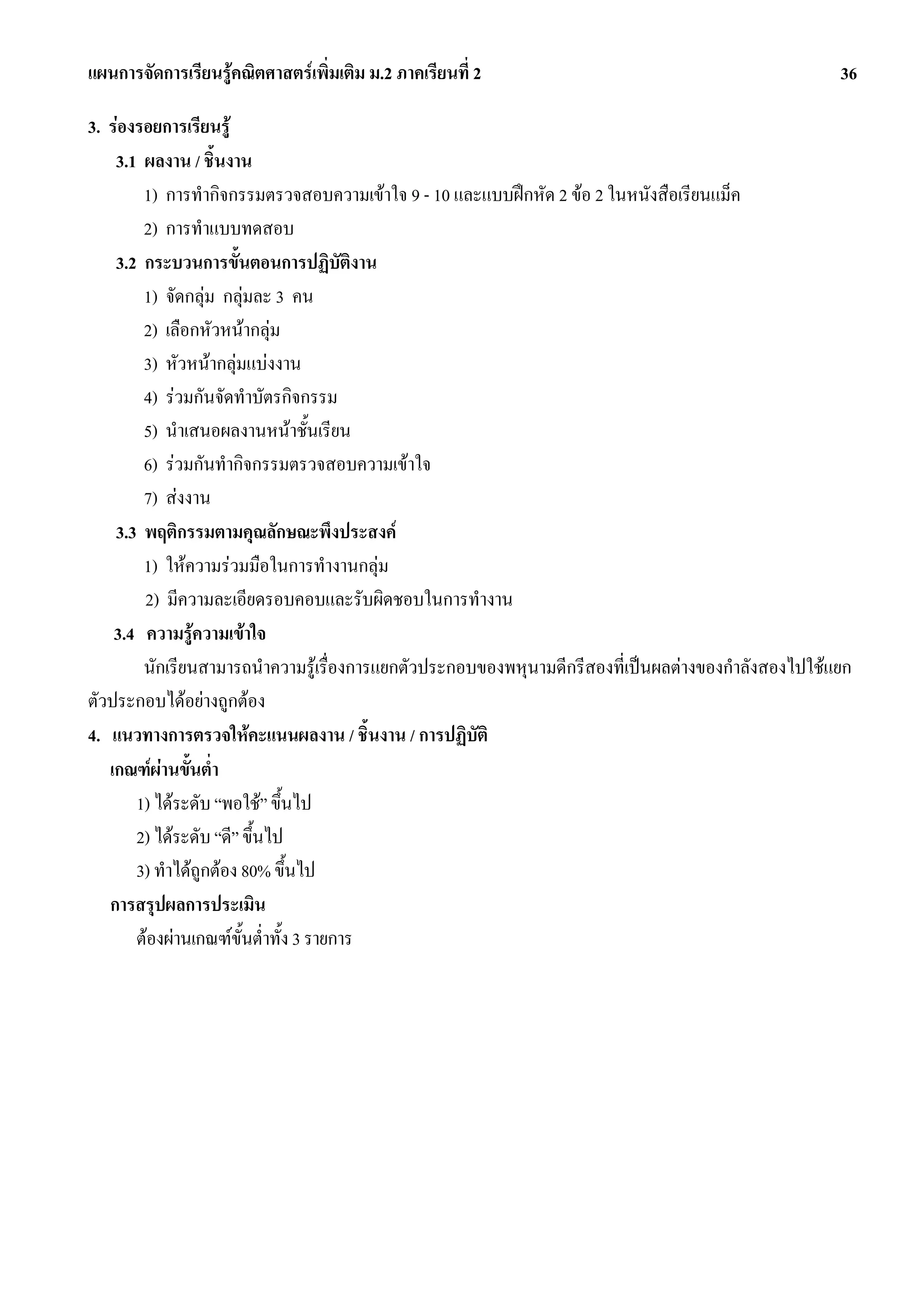 แผนการจัดการเรียนรูคณิตศาสตรเพิ่มเติม ม.2 ภาคเรียนที่ 2                                            36

3. รองรอยการเรียนรู
    3.1 ผลงาน / ชิ้นงาน
        1) การทํากิจกรรมตรวจสอบความเขาใจ 9 - 10 และแบบฝกหัด 2 ขอ 2 ในหนังสือเรียนแม็ค
        2) การทําแบบทดสอบ
    3.2 กระบวนการขั้นตอนการปฏิบัตงาน     ิ
        1) จัดกลุม กลุมละ 3 คน
        2) เลือกหัวหนากลุม
        3) หัวหนากลุมแบงงาน
        4) รวมกันจัดทําบัตรกิจกรรม
        5) นําเสนอผลงานหนาชั้นเรียน
        6) รวมกันทํากิจกรรมตรวจสอบความเขาใจ
        7) สงงาน
    3.3 พฤติกรรมตามคุณลักษณะพึงประสงค
        1) ใหความรวมมือในการทํางานกลุม
        2) มีความละเอียดรอบคอบและรับผิดชอบในการทํางาน
    3.4 ความรูความเขาใจ
        นักเรียนสามารถนําความรูเรื่องการแยกตัวประกอบของพหุนามดีกรีสองที่เปนผลตางของกําลังสองไปใชแยก
ตัวประกอบไดอยางถูกตอง
4. แนวทางการตรวจใหคะแนนผลงาน / ชิ้นงาน / การปฏิบัติ
   เกณฑผานขั้นต่ํา
       1) ไดระดับ “พอใช” ขึ้นไป
       2) ไดระดับ “ดี” ขึ้นไป
       3) ทําไดถูกตอง 80% ขึ้นไป
   การสรุปผลการประเมิน
       ตองผานเกณฑขั้นต่ําทั้ง 3 รายการ
 