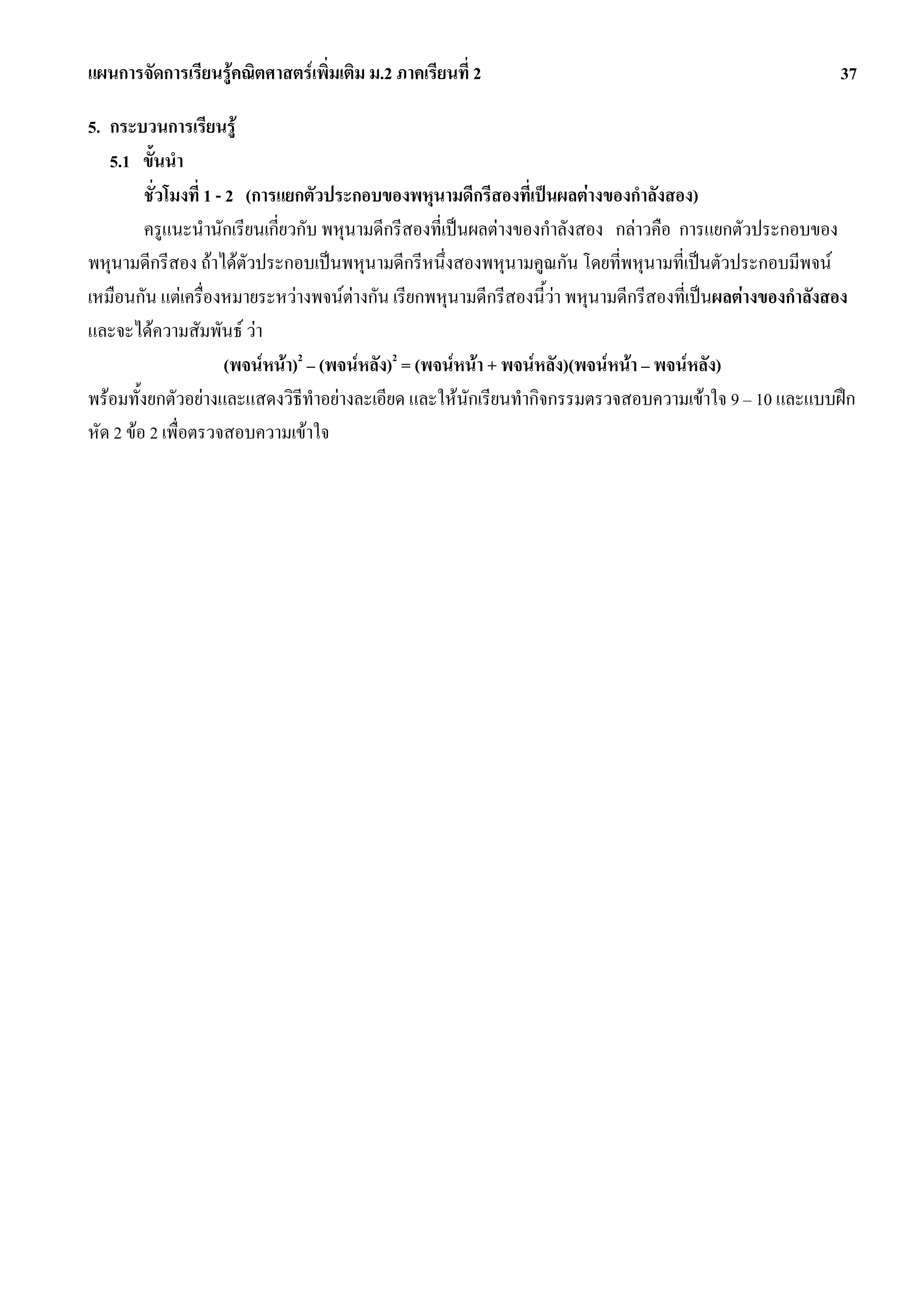 แผนการจัดการเรียนรูคณิตศาสตรเพิ่มเติม ม.2 ภาคเรียนที่ 2                                                37

5. กระบวนการเรียนรู
   5.1 ขั้นนํา
         ชั่วโมงที่ 1 - 2 (การแยกตัวประกอบของพหุนามดีกรีสองที่เปนผลตางของกําลังสอง)
         ครูแนะนํานักเรียนเกี่ยวกับ พหุนามดีกรีสองที่เปนผลตางของกําลังสอง กลาวคือ การแยกตัวประกอบของ
พหุนามดีกรีสอง ถาไดตัวประกอบเปนพหุนามดีกรีหนึ่งสองพหุนามคูณกัน โดยที่พหุนามที่เปนตัวประกอบมีพจน
เหมือนกัน แตเครื่องหมายระหวางพจนตางกัน เรียกพหุนามดีกรีสองนี้วา พหุนามดีกรีสองที่เปนผลตางของกําลังสอง
และจะไดความสัมพันธ วา
                        (พจนหนา)2 – (พจนหลัง)2 = (พจนหนา + พจนหลัง)(พจนหนา – พจนหลัง)
พรอมทั้งยกตัวอยางและแสดงวิธีทําอยางละเอียด และใหนักเรียนทํากิจกรรมตรวจสอบความเขาใจ 9 – 10 และแบบฝก
หัด 2 ขอ 2 เพื่อตรวจสอบความเขาใจ
 