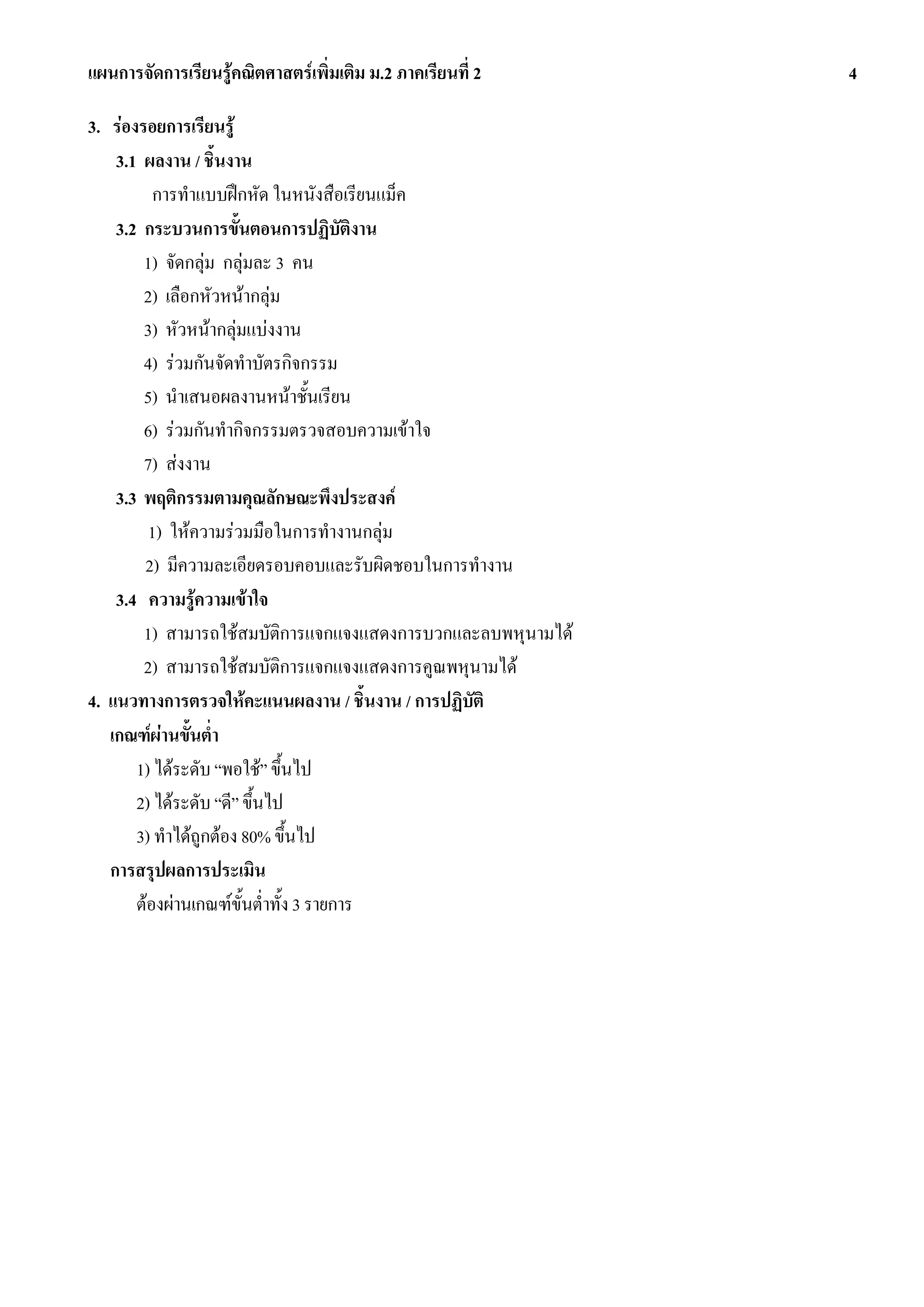แผนการจัดการเรียนรูคณิตศาสตรเพิ่มเติม ม.2 ภาคเรียนที่ 2     4

3. รองรอยการเรียนรู
    3.1 ผลงาน / ชิ้นงาน
          การทําแบบฝกหัด ในหนังสือเรียนแม็ค
    3.2 กระบวนการขั้นตอนการปฏิบัตงาน     ิ
        1) จัดกลุม กลุมละ 3 คน
        2) เลือกหัวหนากลุม
        3) หัวหนากลุมแบงงาน
        4) รวมกันจัดทําบัตรกิจกรรม
        5) นําเสนอผลงานหนาชั้นเรียน
        6) รวมกันทํากิจกรรมตรวจสอบความเขาใจ
        7) สงงาน
    3.3 พฤติกรรมตามคุณลักษณะพึงประสงค
         1) ใหความรวมมือในการทํางานกลุม
        2) มีความละเอียดรอบคอบและรับผิดชอบในการทํางาน
    3.4 ความรูความเขาใจ
        1) สามารถใชสมบัติการแจกแจงแสดงการบวกและลบพหุนามได
        2) สามารถใชสมบัติการแจกแจงแสดงการคูณพหุนามได
4. แนวทางการตรวจใหคะแนนผลงาน / ชิ้นงาน / การปฏิบัติ
   เกณฑผานขั้นต่ํา
       1) ไดระดับ “พอใช” ขึ้นไป
       2) ไดระดับ “ดี” ขึ้นไป
       3) ทําไดถูกตอง 80% ขึ้นไป
   การสรุปผลการประเมิน
       ตองผานเกณฑขั้นต่ําทั้ง 3 รายการ
 