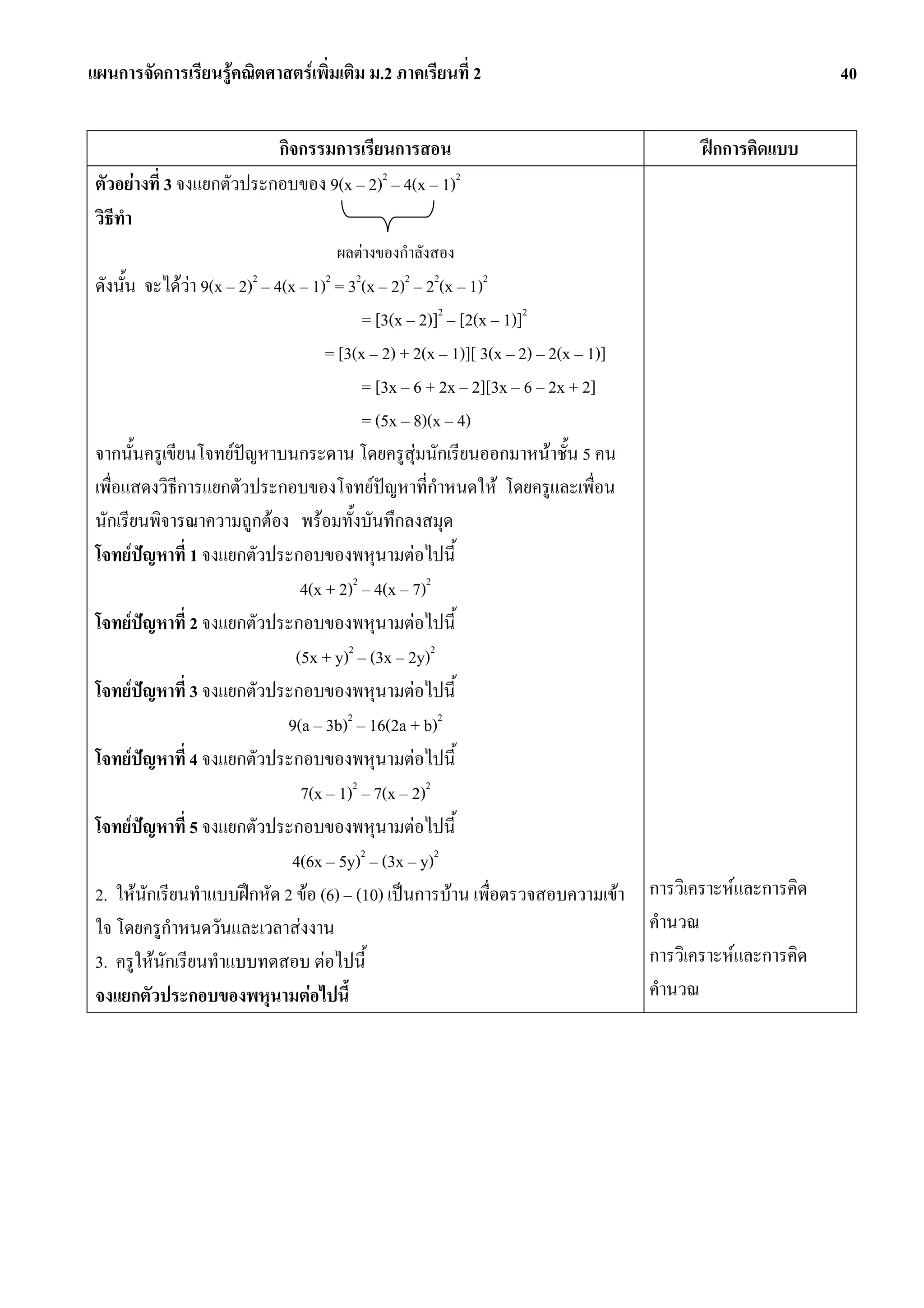 แผนการจัดการเรียนรูคณิตศาสตรเพิ่มเติม ม.2 ภาคเรียนที่ 2                                                     40


                           กิจกรรมการเรียนการสอน                                             ฝกการคิดแบบ
 ตัวอยางที่ 3 จงแยกตัวประกอบของ 9(x – 2)2 – 4(x – 1)2
 วิธทํา
    ี
                                      ผลตางของกําลังสอง
 ดังนั้น จะไดวา 9(x – 2)2 – 4(x – 1)2 = 32(x – 2)2 – 22(x – 1)2
                                            = [3(x – 2)]2 – [2(x – 1)]2
                                      = [3(x – 2) + 2(x – 1)][ 3(x – 2) – 2(x – 1)]
                                            = [3x – 6 + 2x – 2][3x – 6 – 2x + 2]
                                            = (5x – 8)(x – 4)
 จากนั้นครูเขียนโจทยปญหาบนกระดาน โดยครูสุมนักเรียนออกมาหนาชั้น 5 คน
 เพื่อแสดงวิธการแยกตัวประกอบของโจทยปญหาที่กําหนดให โดยครูและเพื่อน
              ี
 นักเรียนพิจารณาความถูกตอง พรอมทั้งบันทึกลงสมุด
 โจทยปญหาที่ 1 จงแยกตัวประกอบของพหุนามตอไปนี้
                                  4(x + 2)2 – 4(x – 7)2
 โจทยปญหาที่ 2 จงแยกตัวประกอบของพหุนามตอไปนี้
                                 (5x + y)2 – (3x – 2y)2
 โจทยปญหาที่ 3 จงแยกตัวประกอบของพหุนามตอไปนี้
                                9(a – 3b)2 – 16(2a + b)2
 โจทยปญหาที่ 4 จงแยกตัวประกอบของพหุนามตอไปนี้
                                  7(x – 1)2 – 7(x – 2)2
 โจทยปญหาที่ 5 จงแยกตัวประกอบของพหุนามตอไปนี้
                                 4(6x – 5y)2 – (3x – y)2
 2. ใหนักเรียนทําแบบฝกหัด 2 ขอ (6) – (10) เปนการบาน เพื่อตรวจสอบความเขา         การวิเคราะหและการคิด
 ใจ โดยครูกําหนดวันและเวลาสงงาน                                                      คํานวณ
 3. ครูใหนักเรียนทําแบบทดสอบ ตอไปนี้                                                การวิเคราะหและการคิด
 จงแยกตัวประกอบของพหุนามตอไปนี้                                                      คํานวณ
 