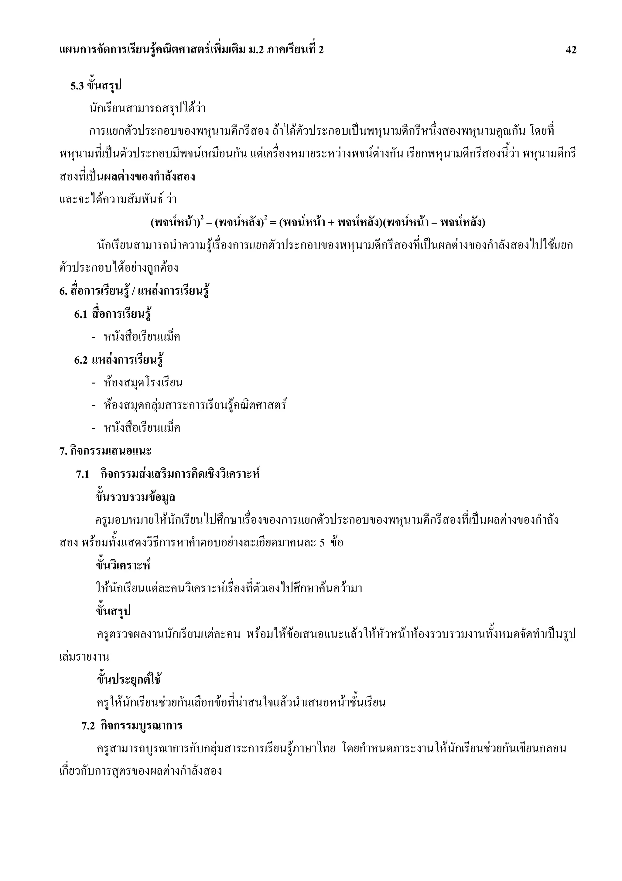 แผนการจัดการเรียนรูคณิตศาสตรเพิ่มเติม ม.2 ภาคเรียนที่ 2                                                42

    5.3 ขั้นสรุป
         นักเรียนสามารถสรุปไดวา
         การแยกตัวประกอบของพหุนามดีกรีสอง ถาไดตัวประกอบเปนพหุนามดีกรีหนึ่งสองพหุนามคูณกัน โดยที่
พหุนามที่เปนตัวประกอบมีพจนเหมือนกัน แตเครื่องหมายระหวางพจนตางกัน เรียกพหุนามดีกรีสองนี้วา พหุนามดีกรี
สองที่เปนผลตางของกําลังสอง
และจะไดความสัมพันธ วา
                         (พจนหนา)2 – (พจนหลัง)2 = (พจนหนา + พจนหลัง)(พจนหนา – พจนหลัง)
           นักเรียนสามารถนําความรูเรื่องการแยกตัวประกอบของพหุนามดีกรีสองที่เปนผลตางของกําลังสองไปใชแยก
ตัวประกอบไดอยางถูกตอง
6. สื่อการเรียนรู / แหลงการเรียนรู
     6.1 สื่อการเรียนรู
         - หนังสือเรียนแม็ค
     6.2 แหลงการเรียนรู
         - หองสมุดโรงเรียน
         - หองสมุดกลุมสาระการเรียนรูคณิตศาสตร
         - หนังสือเรียนแม็ค
7. กิจกรรมเสนอแนะ
     7.1 กิจกรรมสงเสริมการคิดเชิงวิเคราะห
           ขั้นรวบรวมขอมูล
           ครูมอบหมายใหนักเรียนไปศึกษาเรื่องของการแยกตัวประกอบของพหุนามดีกรีสองที่เปนผลตางของกําลัง
สอง พรอมทั้งแสดงวิธีการหาคําตอบอยางละเอียดมาคนละ 5 ขอ
           ขั้นวิเคราะห
           ใหนักเรียนแตละคนวิเคราะหเรื่องที่ตัวเองไปศึกษาคนความา
           ขั้นสรุป
           ครูตรวจผลงานนักเรียนแตละคน พรอมใหขอเสนอแนะแลวใหหัวหนาหองรวบรวมงานทั้งหมดจัดทําเปนรูป
เลมรายงาน
           ขั้นประยุกตใช
           ครูใหนักเรียนชวยกันเลือกขอที่นาสนใจแลวนําเสนอหนาชั้นเรียน
       7.2 กิจกรรมบูรณาการ
           ครูสามารถบูรณาการกับกลุมสาระการเรียนรูภาษาไทย โดยกําหนดภาระงานใหนักเรียนชวยกันเขียนกลอน
เกี่ยวกับการสูตรของผลตางกําลังสอง
 