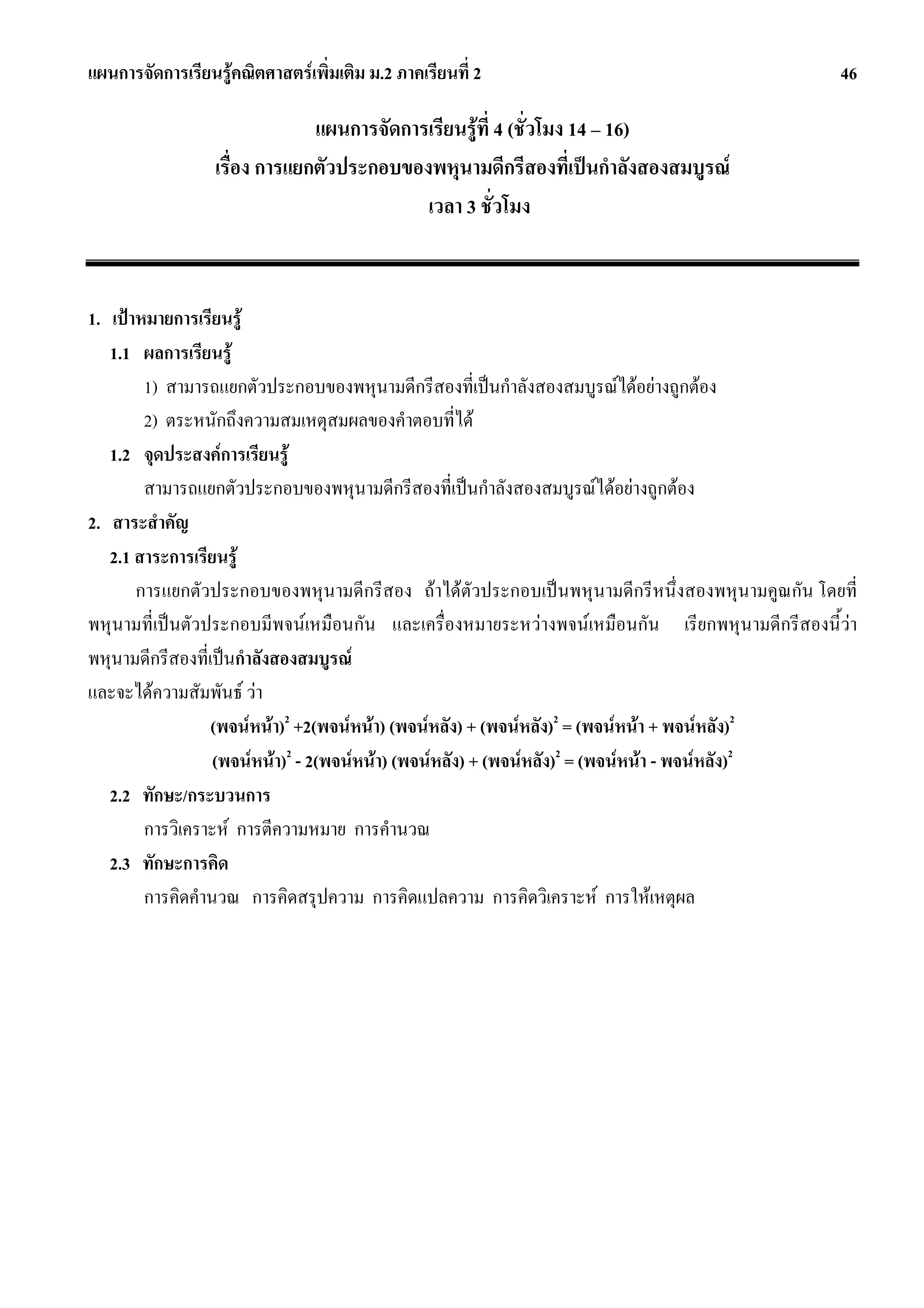 แผนการจัดการเรียนรูคณิตศาสตรเพิ่มเติม ม.2 ภาคเรียนที่ 2                                      46

                               แผนการจัดการเรียนรูที่ 4 (ชั่วโมง 14 – 16)
                  เรื่อง การแยกตัวประกอบของพหุนามดีกรีสองที่เปนกําลังสองสมบูรณ
                                           เวลา 3 ชั่วโมง


1. เปาหมายการเรียนรู
   1.1 ผลการเรียนรู
        1) สามารถแยกตัวประกอบของพหุนามดีกรีสองที่เปนกําลังสองสมบูรณไดอยางถูกตอง
        2) ตระหนักถึงความสมเหตุสมผลของคําตอบที่ได
   1.2 จุดประสงคการเรียนรู
        สามารถแยกตัวประกอบของพหุนามดีกรีสองที่เปนกําลังสองสมบูรณไดอยางถูกตอง
2. สาระสําคัญ
   2.1 สาระการเรียนรู
       การแยกตัวประกอบของพหุนามดีกรีสอง ถาไดตัวประกอบเปนพหุนามดีกรีหนึ่งสองพหุนามคูณกัน โดยที่
พหุนามที่เปนตัวประกอบมีพจนเหมือนกัน และเครื่องหมายระหวางพจนเหมือนกัน เรียกพหุนามดีกรีสองนี้วา
พหุนามดีกรีสองที่เปนกําลังสองสมบูรณ
และจะไดความสัมพันธ วา
                  (พจนหนา)2 +2(พจนหนา) (พจนหลัง) + (พจนหลัง)2 = (พจนหนา + พจนหลัง)2
                  (พจนหนา)2 - 2(พจนหนา) (พจนหลัง) + (พจนหลัง)2 = (พจนหนา - พจนหลัง)2
   2.2 ทักษะ/กระบวนการ
        การวิเคราะห การตีความหมาย การคํานวณ
   2.3 ทักษะการคิด
        การคิดคํานวณ การคิดสรุปความ การคิดแปลความ การคิดวิเคราะห การใหเหตุผล
 