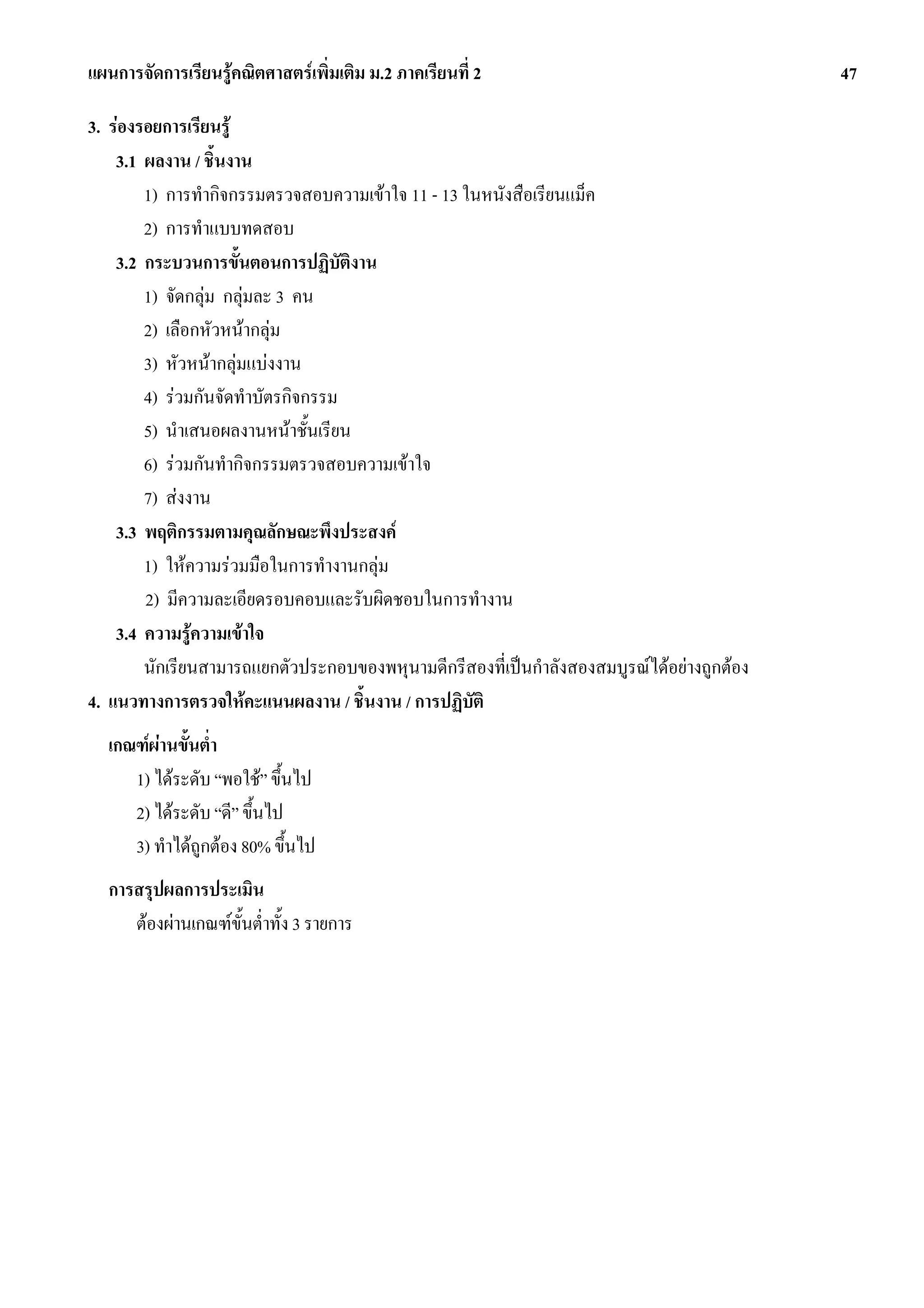แผนการจัดการเรียนรูคณิตศาสตรเพิ่มเติม ม.2 ภาคเรียนที่ 2                                   47

3. รองรอยการเรียนรู
    3.1 ผลงาน / ชิ้นงาน
        1) การทํากิจกรรมตรวจสอบความเขาใจ 11 - 13 ในหนังสือเรียนแม็ค
        2) การทําแบบทดสอบ
    3.2 กระบวนการขั้นตอนการปฏิบัตงานิ
        1) จัดกลุม กลุมละ 3 คน
        2) เลือกหัวหนากลุม
        3) หัวหนากลุมแบงงาน
        4) รวมกันจัดทําบัตรกิจกรรม
        5) นําเสนอผลงานหนาชั้นเรียน
        6) รวมกันทํากิจกรรมตรวจสอบความเขาใจ
        7) สงงาน
    3.3 พฤติกรรมตามคุณลักษณะพึงประสงค
        1) ใหความรวมมือในการทํางานกลุม
        2) มีความละเอียดรอบคอบและรับผิดชอบในการทํางาน
    3.4 ความรูความเขาใจ
        นักเรียนสามารถแยกตัวประกอบของพหุนามดีกรีสองที่เปนกําลังสองสมบูรณไดอยางถูกตอง
4. แนวทางการตรวจใหคะแนนผลงาน / ชิ้นงาน / การปฏิบัติ
  เกณฑผานขั้นต่ํา
     1) ไดระดับ “พอใช” ขึ้นไป
     2) ไดระดับ “ดี” ขึ้นไป
     3) ทําไดถูกตอง 80% ขึ้นไป
  การสรุปผลการประเมิน
     ตองผานเกณฑขั้นต่ําทั้ง 3 รายการ
 