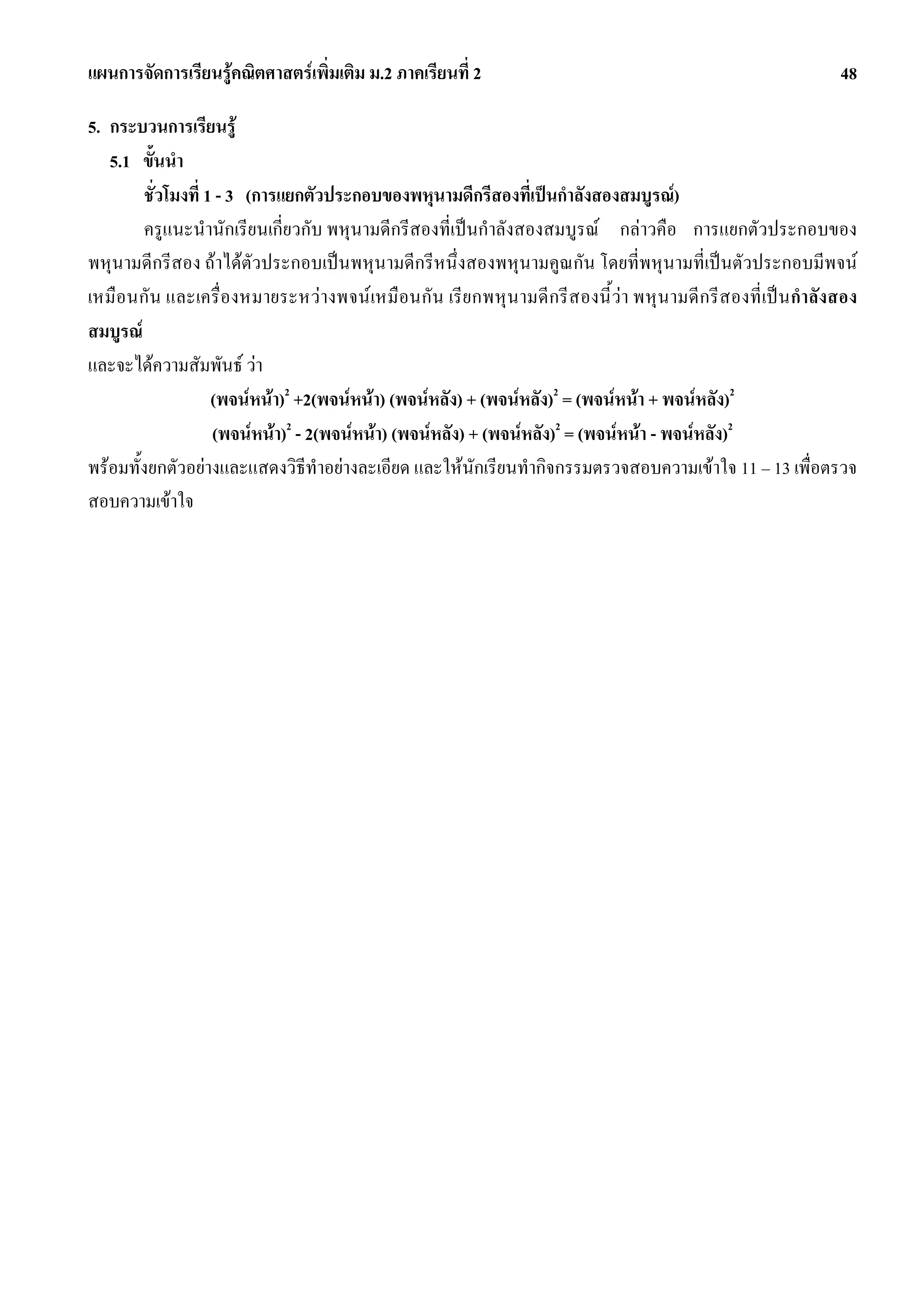 แผนการจัดการเรียนรูคณิตศาสตรเพิ่มเติม ม.2 ภาคเรียนที่ 2                                                        48

5. กระบวนการเรียนรู
   5.1 ขั้นนํา
        ชั่วโมงที่ 1 - 3 (การแยกตัวประกอบของพหุนามดีกรีสองที่เปนกําลังสองสมบูรณ)
        ครูแนะนํานักเรียนเกี่ยวกับ พหุนามดีกรีสองที่เปนกําลังสองสมบูรณ กลาวคือ การแยกตัวประกอบของ
พหุนามดีกรีสอง ถาไดตัวประกอบเปนพหุนามดีกรีหนึ่งสองพหุนามคูณกัน โดยที่พหุนามที่เปนตัวประกอบมีพจน
เหมื อนกั น และเครื่องหมายระหวางพจน เหมื อนกัน เรียกพหุ น ามดีกรีส องนี้ วา พหุ น ามดี ก รีสองที่ เป น กําลังสอง
สมบูรณ
และจะไดความสัมพันธ วา
                    (พจนหนา)2 +2(พจนหนา) (พจนหลัง) + (พจนหลัง)2 = (พจนหนา + พจนหลัง)2
                    (พจนหนา)2 - 2(พจนหนา) (พจนหลัง) + (พจนหลัง)2 = (พจนหนา - พจนหลัง)2
พรอมทั้งยกตัวอยางและแสดงวิธีทําอยางละเอียด และใหนักเรียนทํากิจกรรมตรวจสอบความเขาใจ 11 – 13 เพื่อตรวจ
สอบความเขาใจ
 
