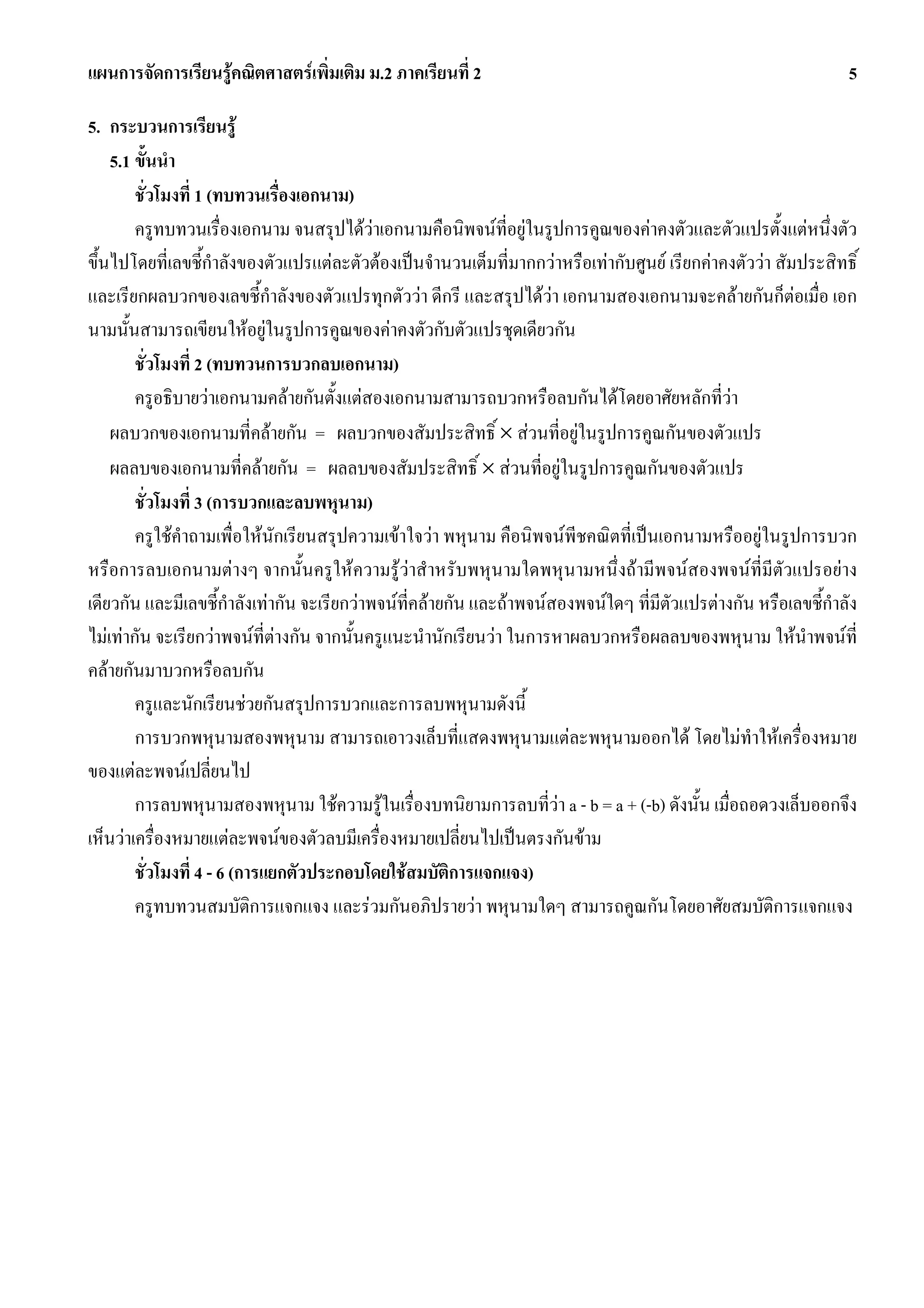 แผนการจัดการเรียนรูคณิตศาสตรเพิ่มเติม ม.2 ภาคเรียนที่ 2                                                         5

5. กระบวนการเรียนรู
    5.1 ขั้นนํา
        ชั่วโมงที่ 1 (ทบทวนเรื่องเอกนาม)
        ครูทบทวนเรื่องเอกนาม จนสรุปไดวาเอกนามคือนิพจนที่อยูในรูปการคูณของคาคงตัวและตัวแปรตั้งแตหนึ่งตัว
ขึ้นไปโดยที่เลขชี้กําลังของตัวแปรแตละตัวตองเปนจํานวนเต็มที่มากกวาหรือเทากับศูนย เรียกคาคงตัววา สัมประสิทธิ์
และเรียกผลบวกของเลขชี้กําลังของตัวแปรทุกตัววา ดีกรี และสรุปไดวา เอกนามสองเอกนามจะคลายกันก็ตอเมื่อ เอก
นามนั้นสามารถเขียนใหอยูในรูปการคูณของคาคงตัวกับตัวแปรชุดเดียวกัน
        ชั่วโมงที่ 2 (ทบทวนการบวกลบเอกนาม)
        ครูอธิบายวาเอกนามคลายกันตั้งแตสองเอกนามสามารถบวกหรือลบกันไดโดยอาศัยหลักที่วา
    ผลบวกของเอกนามที่คลายกัน = ผลบวกของสัมประสิทธิ์ × สวนที่อยูในรูปการคูณกันของตัวแปร
    ผลลบของเอกนามที่คลายกัน = ผลลบของสัมประสิทธิ์ × สวนที่อยูในรูปการคูณกันของตัวแปร
        ชั่วโมงที่ 3 (การบวกและลบพหุนาม)
        ครูใชคําถามเพื่อใหนักเรียนสรุปความเขาใจวา พหุนาม คือนิพจนพีชคณิตที่เปนเอกนามหรืออยูในรูปการบวก
หรือการลบเอกนามตางๆ จากนั้นครูใหความรูวาสําหรับพหุนามใดพหุนามหนึ่งถามีพจนสองพจนที่มีตัวแปรอยาง
เดียวกัน และมีเลขชี้กําลังเทากัน จะเรียกวาพจนที่คลายกัน และถาพจนสองพจนใดๆ ที่มีตัวแปรตางกัน หรือเลขชี้กําลัง
ไมเทากัน จะเรียกวาพจนที่ตางกัน จากนั้นครูแนะนํานักเรียนวา ในการหาผลบวกหรือผลลบของพหุนาม ใหนําพจนที่
คลายกันมาบวกหรือลบกัน
        ครูและนักเรียนชวยกันสรุปการบวกและการลบพหุนามดังนี้
        การบวกพหุนามสองพหุนาม สามารถเอาวงเล็บที่แสดงพหุนามแตละพหุนามออกได โดยไมทําใหเครื่องหมาย
ของแตละพจนเปลี่ยนไป
        การลบพหุนามสองพหุนาม ใชความรูในเรื่องบทนิยามการลบที่วา a - b = a + (-b) ดังนั้น เมื่อถอดวงเล็บออกจึง
เห็นวาเครื่องหมายแตละพจนของตัวลบมีเครื่องหมายเปลี่ยนไปเปนตรงกันขาม
        ชั่วโมงที่ 4 - 6 (การแยกตัวประกอบโดยใชสมบัติการแจกแจง)
        ครูทบทวนสมบัติการแจกแจง และรวมกันอภิปรายวา พหุนามใดๆ สามารถคูณกันโดยอาศัยสมบัติการแจกแจง
 