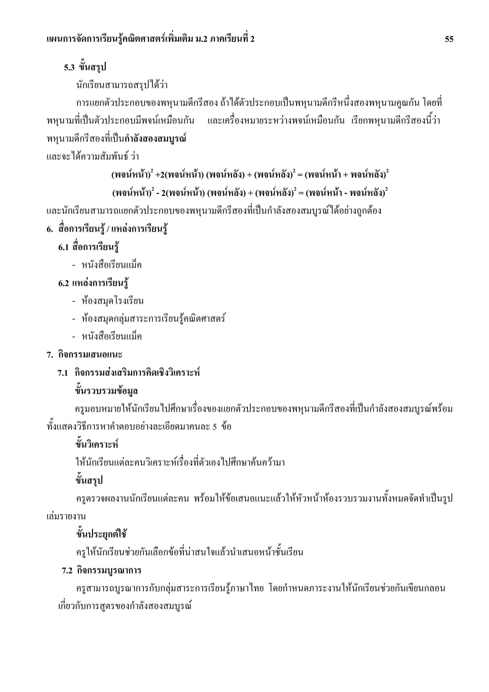 แผนการจัดการเรียนรูคณิตศาสตรเพิ่มเติม ม.2 ภาคเรียนที่ 2                                            55

      5.3 ขั้นสรุป
          นักเรียนสามารถสรุปไดวา
          การแยกตัวประกอบของพหุนามดีกรีสอง ถาไดตัวประกอบเปนพหุนามดีกรีหนึ่งสองพหุนามคูณกัน โดยที่
พหุนามที่เปนตัวประกอบมีพจนเหมือนกัน และเครื่องหมายระหวางพจนเหมือนกัน เรียกพหุนามดีกรีสองนี้วา   
พหุนามดีกรีสองที่เปนกําลังสองสมบูรณ
และจะไดความสัมพันธ วา
                     (พจนหนา)2 +2(พจนหนา) (พจนหลัง) + (พจนหลัง)2 = (พจนหนา + พจนหลัง)2
                     (พจนหนา)2 - 2(พจนหนา) (พจนหลัง) + (พจนหลัง)2 = (พจนหนา - พจนหลัง)2
และนักเรียนสามารถแยกตัวประกอบของพหุนามดีกรีสองที่เปนกําลังสองสมบูรณไดอยางถูกตอง
6. สื่อการเรียนรู / แหลงการเรียนรู
    6.1 สื่อการเรียนรู
         - หนังสือเรียนแม็ค
    6.2 แหลงการเรียนรู
         - หองสมุดโรงเรียน
         - หองสมุดกลุมสาระการเรียนรูคณิตศาสตร
         - หนังสือเรียนแม็ค
7. กิจกรรมเสนอแนะ
    7.1 กิจกรรมสงเสริมการคิดเชิงวิเคราะห
          ขั้นรวบรวมขอมูล
          ครูมอบหมายใหนักเรียนไปศึกษาเรื่องของแยกตัวประกอบของพหุนามดีกรีสองที่เปนกําลังสองสมบูรณพรอม
ทั้งแสดงวิธีการหาคําตอบอยางละเอียดมาคนละ 5 ขอ
          ขั้นวิเคราะห
          ใหนกเรียนแตละคนวิเคราะหเรื่องที่ตัวเองไปศึกษาคนความา
                ั
          ขั้นสรุป
          ครูตรวจผลงานนักเรียนแตละคน พรอมใหขอเสนอแนะแลวใหหัวหนาหองรวบรวมงานทั้งหมดจัดทําเปนรูป
เลมรายงาน
          ขั้นประยุกตใช
          ครูใหนกเรียนชวยกันเลือกขอที่นาสนใจแลวนําเสนอหนาชั้นเรียน
                   ั                      
     7.2 กิจกรรมบูรณาการ
          ครูสามารถบูรณาการกับกลุมสาระการเรียนรูภาษาไทย โดยกําหนดภาระงานใหนักเรียนชวยกันเขียนกลอน
    เกี่ยวกับการสูตรของกําลังสองสมบูรณ
 
