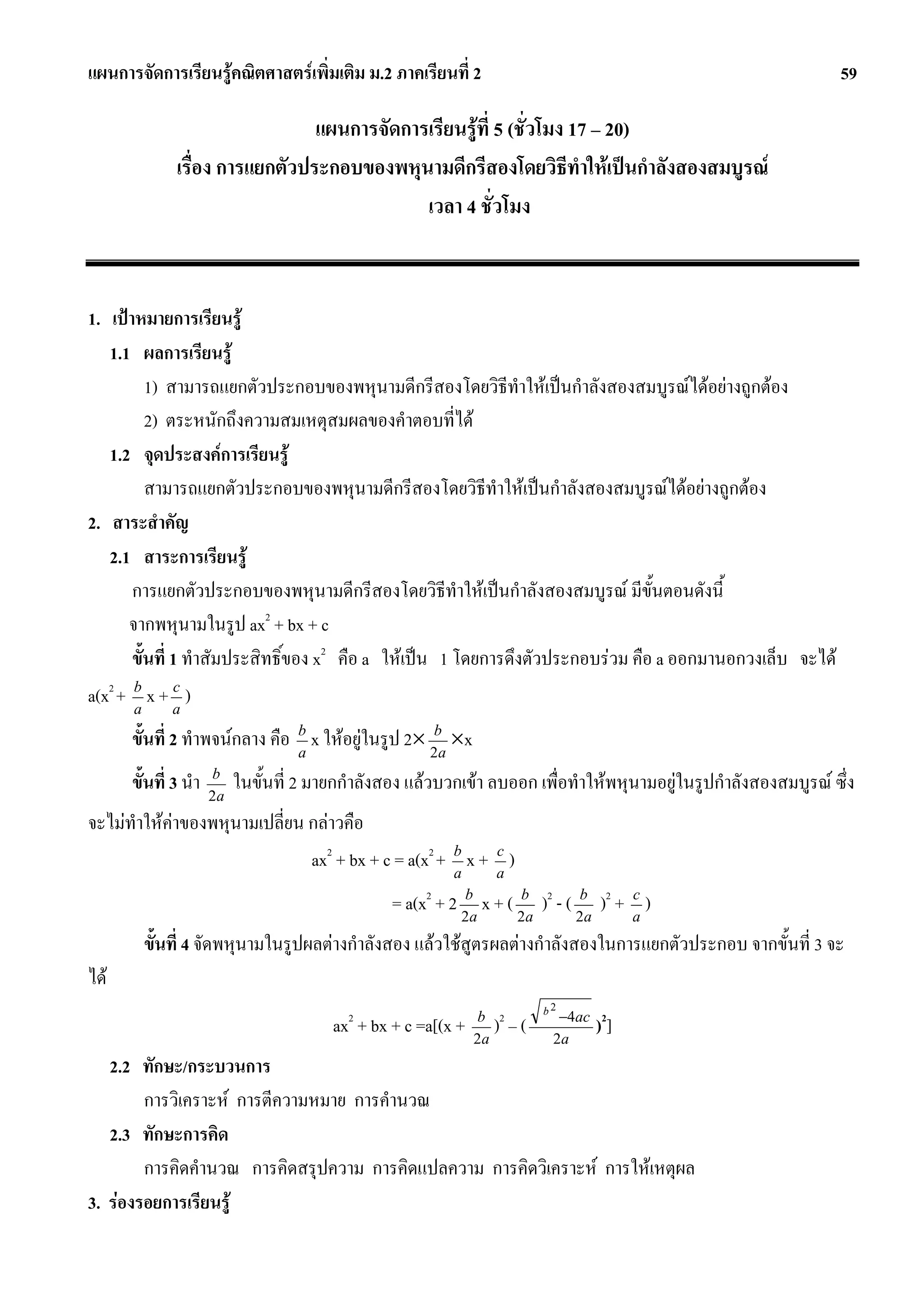 แผนการจัดการเรียนรูคณิตศาสตรเพิ่มเติม ม.2 ภาคเรียนที่ 2                                                          59

                                แผนการจัดการเรียนรูที่ 5 (ชั่วโมง 17 – 20)
              เรื่อง การแยกตัวประกอบของพหุนามดีกรีสองโดยวิธีทําใหเปนกําลังสองสมบูรณ
                                            เวลา 4 ชั่วโมง


1. เปาหมายการเรียนรู
   1.1 ผลการเรียนรู
          1) สามารถแยกตัวประกอบของพหุนามดีกรีสองโดยวิธทําใหเปนกําลังสองสมบูรณไดอยางถูกตอง
                                                             ี
          2) ตระหนักถึงความสมเหตุสมผลของคําตอบที่ได
   1.2 จุดประสงคการเรียนรู
          สามารถแยกตัวประกอบของพหุนามดีกรีสองโดยวิธีทําใหเปนกําลังสองสมบูรณไดอยางถูกตอง
2. สาระสําคัญ
   2.1 สาระการเรียนรู
       การแยกตัวประกอบของพหุนามดีกรีสองโดยวิธีทําใหเปนกําลังสองสมบูรณ มีขั้นตอนดังนี้
      จากพหุนามในรูป ax2 + bx + c
       ขั้นที่ 1 ทําสัมประสิทธิ์ของ x2 คือ a ใหเปน 1 โดยการดึงตัวประกอบรวม คือ a ออกมานอกวงเล็บ จะได
a(x2 + b x + a )
       a
               c


      ขั้นที่ 2 ทําพจนกลาง คือ b x ใหอยูในรูป 2× 2ba ×x
                                a

      ขั้นที่ 3 นํา   b
                      2a
                           ในขั้นที่ 2 มายกกําลังสอง แลวบวกเขา ลบออก เพื่อทําใหพหุนามอยูในรูปกําลังสองสมบูรณ ซึ่ง
จะไมทําใหคาของพหุนามเปลี่ยน กลาวคือ
                               ax2 + bx + c = a(x2 + b x + a )
                                                     a
                                                           c


                                                  = a(x2 + 2 2ba x + ( 2ba )2 - ( 2ba )2 + a )
                                                                                           c


        ขั้นที่ 4 จัดพหุนามในรูปผลตางกําลังสอง แลวใชสูตรผลตางกําลังสองในการแยกตัวประกอบ จากขั้นที่ 3 จะ
ได
                                                                           b2
                                           2                   b 2            −4ac 2
                                         ax + bx + c =a[(x +   2a
                                                                   ) –(      2a
                                                                                    )]
   2.2 ทักษะ/กระบวนการ
        การวิเคราะห การตีความหมาย การคํานวณ
   2.3 ทักษะการคิด
        การคิดคํานวณ การคิดสรุปความ การคิดแปลความ การคิดวิเคราะห การใหเหตุผล
3. รองรอยการเรียนรู
 