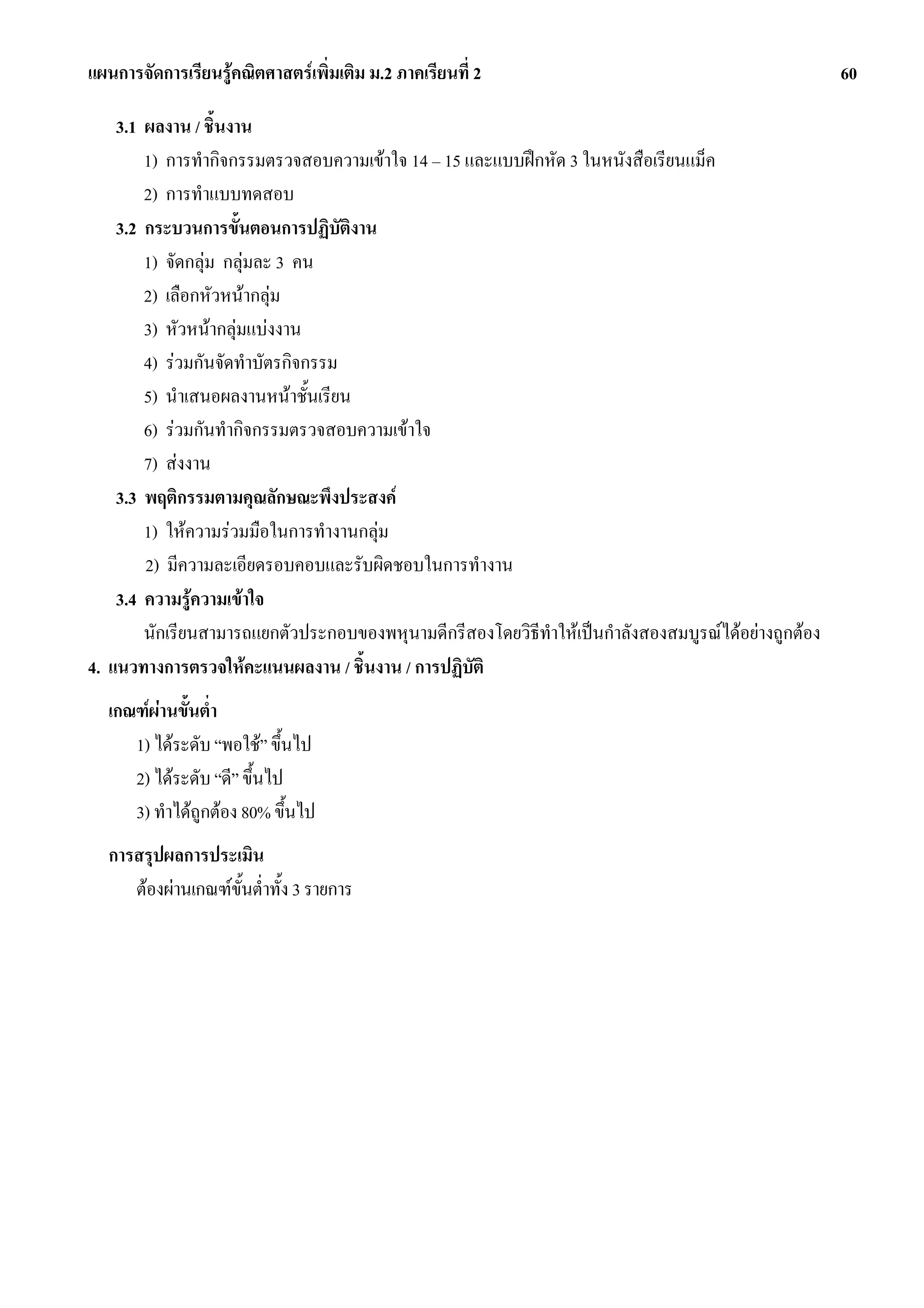 แผนการจัดการเรียนรูคณิตศาสตรเพิ่มเติม ม.2 ภาคเรียนที่ 2                                             60

    3.1 ผลงาน / ชิ้นงาน
        1) การทํากิจกรรมตรวจสอบความเขาใจ 14 – 15 และแบบฝกหัด 3 ในหนังสือเรียนแม็ค
        2) การทําแบบทดสอบ
    3.2 กระบวนการขั้นตอนการปฏิบัติงาน
        1) จัดกลุม กลุมละ 3 คน
        2) เลือกหัวหนากลุม
        3) หัวหนากลุมแบงงาน
        4) รวมกันจัดทําบัตรกิจกรรม
        5) นําเสนอผลงานหนาชั้นเรียน
        6) รวมกันทํากิจกรรมตรวจสอบความเขาใจ
        7) สงงาน
    3.3 พฤติกรรมตามคุณลักษณะพึงประสงค
        1) ใหความรวมมือในการทํางานกลุม
        2) มีความละเอียดรอบคอบและรับผิดชอบในการทํางาน
    3.4 ความรูความเขาใจ
        นักเรียนสามารถแยกตัวประกอบของพหุนามดีกรีสองโดยวิธีทําใหเปนกําลังสองสมบูรณไดอยางถูกตอง
4. แนวทางการตรวจใหคะแนนผลงาน / ชิ้นงาน / การปฏิบัติ
  เกณฑผานขั้นต่ํา
     1) ไดระดับ “พอใช” ขึ้นไป
     2) ไดระดับ “ดี” ขึ้นไป
     3) ทําไดถูกตอง 80% ขึ้นไป
  การสรุปผลการประเมิน
     ตองผานเกณฑขั้นต่ําทั้ง 3 รายการ
 