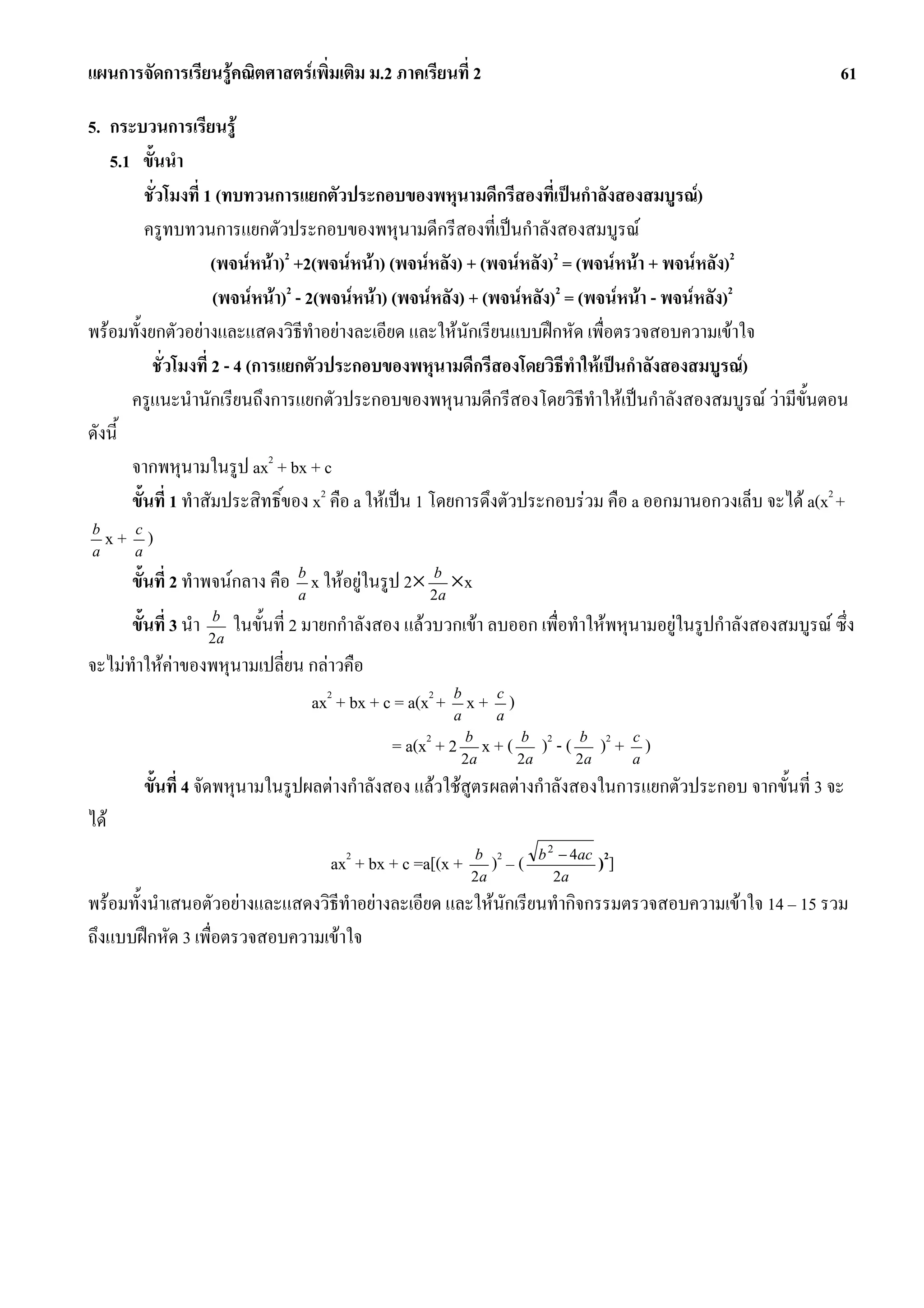 แผนการจัดการเรียนรูคณิตศาสตรเพิ่มเติม ม.2 ภาคเรียนที่ 2                                                          61

5. กระบวนการเรียนรู
   5.1 ขั้นนํา
          ชั่วโมงที่ 1 (ทบทวนการแยกตัวประกอบของพหุนามดีกรีสองที่เปนกําลังสองสมบูรณ)
          ครูทบทวนการแยกตัวประกอบของพหุนามดีกรีสองที่เปนกําลังสองสมบูรณ
                      (พจนหนา)2 +2(พจนหนา) (พจนหลัง) + (พจนหลัง)2 = (พจนหนา + พจนหลัง)2
                      (พจนหนา)2 - 2(พจนหนา) (พจนหลัง) + (พจนหลัง)2 = (พจนหนา - พจนหลัง)2
พรอมทั้งยกตัวอยางและแสดงวิธีทําอยางละเอียด และใหนักเรียนแบบฝกหัด เพื่อตรวจสอบความเขาใจ
           ชั่วโมงที่ 2 - 4 (การแยกตัวประกอบของพหุนามดีกรีสองโดยวิธีทําใหเปนกําลังสองสมบูรณ)
       ครูแนะนํานักเรียนถึงการแยกตัวประกอบของพหุนามดีกรีสองโดยวิธีทําใหเปนกําลังสองสมบูรณ วามีขั้นตอน
ดังนี้
       จากพหุนามในรูป ax2 + bx + c
       ขั้นที่ 1 ทําสัมประสิทธิ์ของ x2 คือ a ใหเปน 1 โดยการดึงตัวประกอบรวม คือ a ออกมานอกวงเล็บ จะได a(x2 +
 b
 a
   x+ a)
       c


      ขั้นที่ 2 ทําพจนกลาง คือ b x ใหอยูในรูป 2× 2ba ×x
                                a

      ขั้นที่ 3 นํา   b
                      2a
                           ในขั้นที่ 2 มายกกําลังสอง แลวบวกเขา ลบออก เพื่อทําใหพหุนามอยูในรูปกําลังสองสมบูรณ ซึ่ง
จะไมทําใหคาของพหุนามเปลี่ยน กลาวคือ
                               ax2 + bx + c = a(x2 + b x + a )
                                                     a
                                                           c


                                                  = a(x2 + 2 2ba x + ( 2ba )2 - ( 2ba )2 + a )
                                                                                           c


        ขั้นที่ 4 จัดพหุนามในรูปผลตางกําลังสอง แลวใชสูตรผลตางกําลังสองในการแยกตัวประกอบ จากขั้นที่ 3 จะ
ได
                                                                          b 2 − 4ac 2
                                         ax2 + bx + c =a[(x +   b 2
                                                                2a
                                                                  ) –(       2a
                                                                                     )]
พรอมทั้งนําเสนอตัวอยางและแสดงวิธีทําอยางละเอียด และใหนักเรียนทํากิจกรรมตรวจสอบความเขาใจ 14 – 15 รวม
ถึงแบบฝกหัด 3 เพื่อตรวจสอบความเขาใจ
 