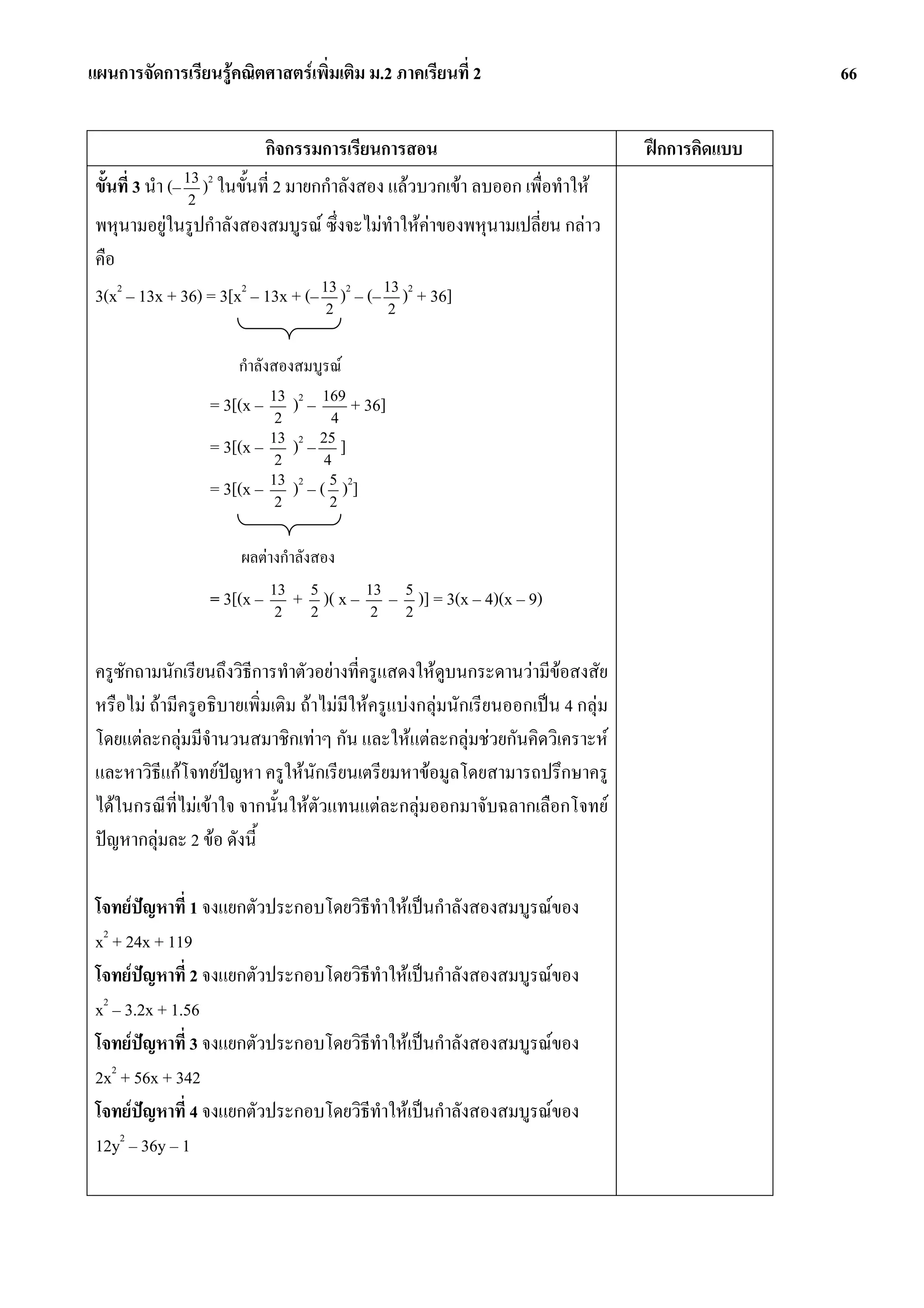 แผนการจัดการเรียนรูคณิตศาสตรเพิ่มเติม ม.2 ภาคเรียนที่ 2                                        66


                           กิจกรรมการเรียนการสอน                                  ฝกการคิดแบบ
 ขั้นที่ 3 นํา (– 13 )2 ในขั้นที่ 2 มายกกําลังสอง แลวบวกเขา ลบออก เพื่อทําให
                   2
 พหุนามอยูในรูปกําลังสองสมบูรณ ซึ่งจะไมทําใหคาของพหุนามเปลี่ยน กลาว
 คือ
 3(x2 – 13x + 36) = 3[x2 – 13x + (– 13 )2 – (– 13 )2 + 36]
                                     2          2


                       กําลังสองสมบูรณ
                   = 3[(x – 13 )2 – 169 + 36]
                             2       4
                   = 3[(x – 13 )2 – 25 ]
                             2      4
                   = 3[(x – 13 )2 – ( 5 )2]
                             2        2


                        ผลตางกําลังสอง
                   = 3[(x – 13 + 5 )( x – 13 – 5 )] = 3(x – 4)(x – 9)
                             2   2         2   2


 ครูซักถามนักเรียนถึงวิธีการทําตัวอยางที่ครูแสดงใหดูบนกระดานวามีขอสงสัย
 หรือไม ถามีครูอธิบายเพิ่มเติม ถาไมมีใหครูแบงกลุมนักเรียนออกเปน 4 กลุม
 โดยแตละกลุมมีจํานวนสมาชิกเทาๆ กัน และใหแตละกลุมชวยกันคิดวิเคราะห
 และหาวิธีแกโจทยปญหา ครูใหนักเรียนเตรียมหาขอมูลโดยสามารถปรึกษาครู
 ไดในกรณีที่ไมเขาใจ จากนั้นใหตัวแทนแตละกลุมออกมาจับฉลากเลือกโจทย
 ปญหากลุมละ 2 ขอ ดังนี้

 โจทยปญหาที่ 1 จงแยกตัวประกอบโดยวิธีทําใหเปนกําลังสองสมบูรณของ
         
  2
 x + 24x + 119
 โจทยปญหาที่ 2 จงแยกตัวประกอบโดยวิธีทําใหเปนกําลังสองสมบูรณของ
 x2 – 3.2x + 1.56
 โจทยปญหาที่ 3 จงแยกตัวประกอบโดยวิธีทําใหเปนกําลังสองสมบูรณของ
 2x2 + 56x + 342
 โจทยปญหาที่ 4 จงแยกตัวประกอบโดยวิธทําใหเปนกําลังสองสมบูรณของ
                                    ี
 12y2 – 36y – 1
 