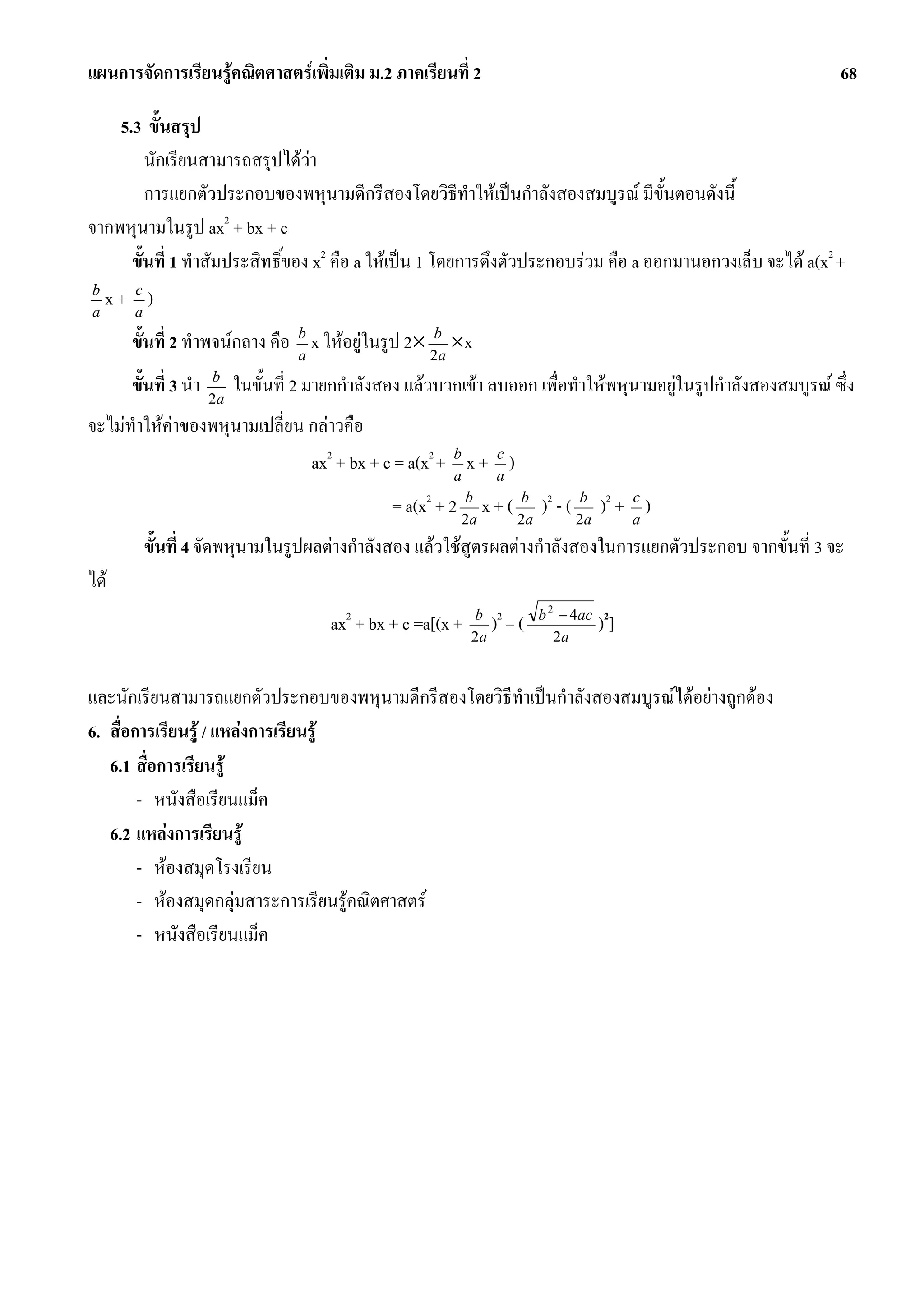แผนการจัดการเรียนรูคณิตศาสตรเพิ่มเติม ม.2 ภาคเรียนที่ 2                                                          68

    5.3 ขั้นสรุป
         นักเรียนสามารถสรุปไดวา
         การแยกตัวประกอบของพหุนามดีกรีสองโดยวิธทําใหเปนกําลังสองสมบูรณ มีข้นตอนดังนี้
                                                         ี                           ั
                      2
จากพหุนามในรูป ax + bx + c
      ขั้นที่ 1 ทําสัมประสิทธิ์ของ x2 คือ a ใหเปน 1 โดยการดึงตัวประกอบรวม คือ a ออกมานอกวงเล็บ จะได a(x2 +
b
a
  x+ a)
      c


      ขั้นที่ 2 ทําพจนกลาง คือ b x ใหอยูในรูป 2× 2ba ×x
                                a

      ขั้นที่ 3 นํา   b
                      2a
                           ในขั้นที่ 2 มายกกําลังสอง แลวบวกเขา ลบออก เพื่อทําใหพหุนามอยูในรูปกําลังสองสมบูรณ ซึ่ง
จะไมทําใหคาของพหุนามเปลี่ยน กลาวคือ
                               ax2 + bx + c = a(x2 + b x + a )
                                                     a
                                                           c


                                                  = a(x2 + 2 2ba x + ( 2ba )2 - ( 2ba )2 + a )
                                                                                           c


        ขั้นที่ 4 จัดพหุนามในรูปผลตางกําลังสอง แลวใชสูตรผลตางกําลังสองในการแยกตัวประกอบ จากขั้นที่ 3 จะ
ได
                                                                          b 2 − 4ac 2
                                         ax2 + bx + c =a[(x +   b 2
                                                                2a
                                                                  ) –(       2a
                                                                                     )]

และนักเรียนสามารถแยกตัวประกอบของพหุนามดีกรีสองโดยวิธีทําเปนกําลังสองสมบูรณไดอยางถูกตอง
6. สื่อการเรียนรู / แหลงการเรียนรู
   6.1 สื่อการเรียนรู
        - หนังสือเรียนแม็ค
   6.2 แหลงการเรียนรู
        - หองสมุดโรงเรียน
        - หองสมุดกลุมสาระการเรียนรูคณิตศาสตร
        - หนังสือเรียนแม็ค
 