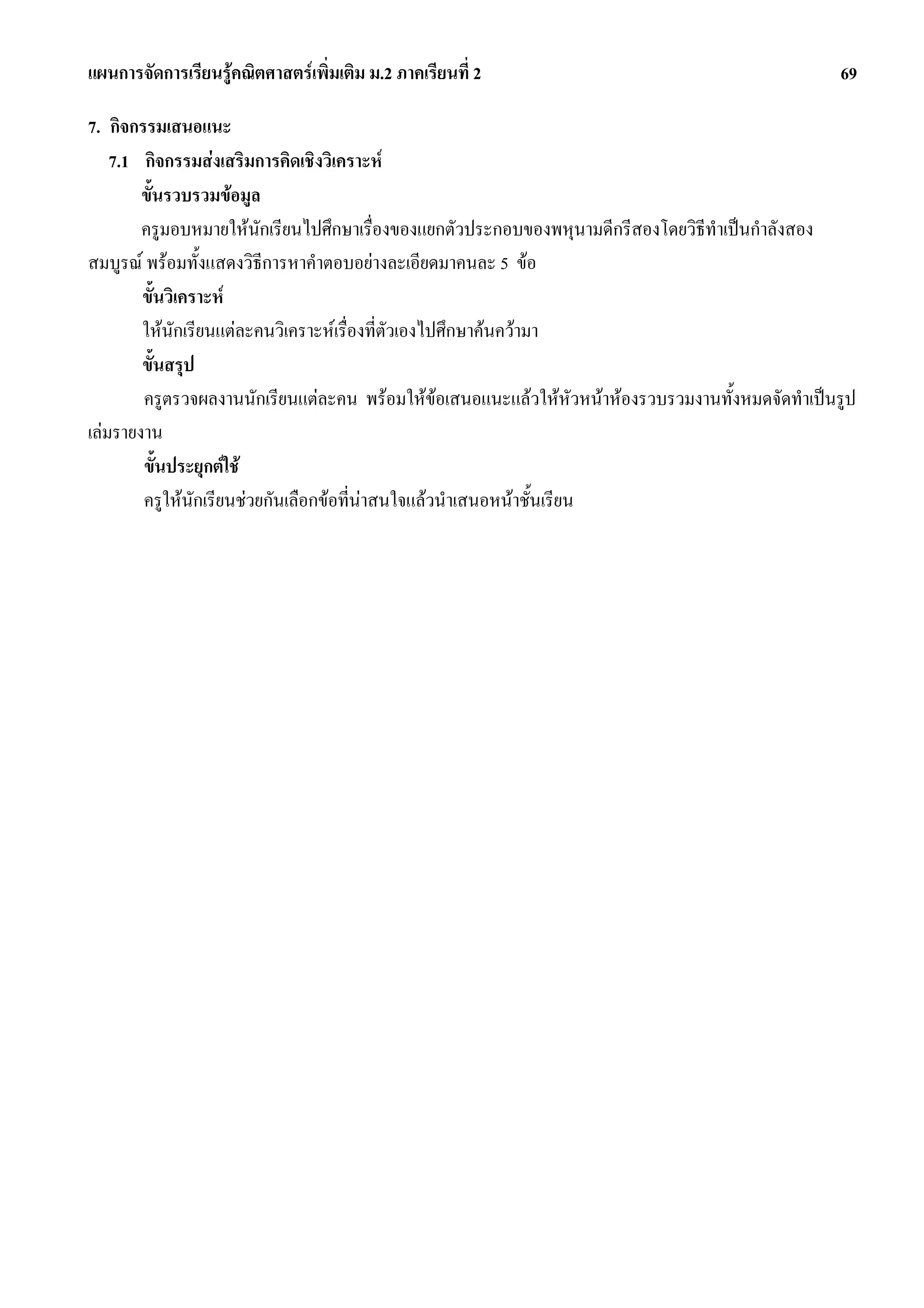 แผนการจัดการเรียนรูคณิตศาสตรเพิ่มเติม ม.2 ภาคเรียนที่ 2                                         69

7. กิจกรรมเสนอแนะ
    7.1 กิจกรรมสงเสริมการคิดเชิงวิเคราะห
        ขั้นรวบรวมขอมูล
        ครูมอบหมายใหนักเรียนไปศึกษาเรื่องของแยกตัวประกอบของพหุนามดีกรีสองโดยวิธทําเปนกําลังสอง
                                                                                ี
สมบูรณ พรอมทั้งแสดงวิธีการหาคําตอบอยางละเอียดมาคนละ 5 ขอ
        ขั้นวิเคราะห
        ใหนักเรียนแตละคนวิเคราะหเรื่องที่ตัวเองไปศึกษาคนความา
        ขั้นสรุป
        ครูตรวจผลงานนักเรียนแตละคน พรอมใหขอเสนอแนะแลวใหหัวหนาหองรวบรวมงานทั้งหมดจัดทําเปนรูป
                                                    
เลมรายงาน
        ขั้นประยุกตใช
        ครูใหนกเรียนชวยกันเลือกขอที่นาสนใจแลวนําเสนอหนาชั้นเรียน
                 ั
 