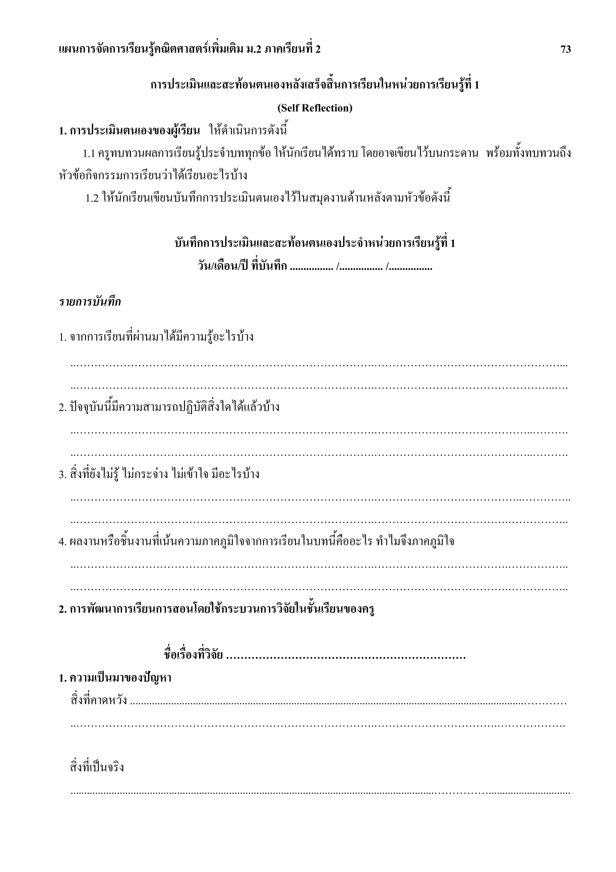 แผนการจัดการเรียนรูคณิตศาสตรเพิ่มเติม ม.2 ภาคเรียนที่ 2                                                                                                              73

                      การประเมินและสะทอนตนเองหลังเสร็จสิ้นการเรียนในหนวยการเรียนรูที่ 1
                                               (Self Reflection)
1. การประเมินตนเองของผูเรียน ใหดําเนินการดังนี้
      1.1 ครูทบทวนผลการเรียนรูประจําบททุกขอ ใหนกเรียนไดทราบ โดยอาจเขียนไวบนกระดาน พรอมทั้งทบทวนถึง
                                                   ั
หัวขอกิจกรรมการเรียนวาไดเรียนอะไรบาง
       1.2 ใหนักเรียนเขียนบันทึกการประเมินตนเองไวในสมุดงานดานหลังตามหัวขอดังนี้

                                      บันทึกการประเมินและสะทอนตนเองประจําหนวยการเรียนรูท่ี 1
                                           วัน/เดือน/ป ที่บันทึก ................ /................ /................

รายการบันทึก

1. จากการเรียนที่ผานมาไดมความรูอะไรบาง
                           ี
   ..……………………………………………………………………….……………………………………………...
   ..……………………………………………………………………….…………………………………………..….
2. ปจจุบันนี้มีความสามารถปฏิบัติสิ่งใดไดแลวบาง
   ..……………………………………………………………………….……………………………………..……….
   ..……………………………………………………………………….……………………………………..……….
3. สิ่งที่ยังไมรู ไมกระจาง ไมเขาใจ มีอะไรบาง
   ..……………………………………………………………………….…………………………………..…………..
   ..……………………………………………………………………….……………………………….……………..
4. ผลงานหรือชิ้นงานที่เนนความภาคภูมใจจากการเรียนในบทนี้คืออะไร ทําไมจึงภาคภูมิใจ
                                              ิ
   ..……………………………………………………………………….……………………………….……………..
   ..……………………………………………………………………….……………………………….……………..
2. การพัฒนาการเรียนการสอนโดยใชกระบวนการวิจัยในชั้นเรียนของครู

                              ชื่อเรื่องที่วิจัย …………………………………………………………
1. ความเปนมาของปญหา
   สิ่งที่คาดหวัง ................................................................................................................................................…………
   ..……………………………………………………………………….…………………………….……………….

   สิ่งที่เปนจริง
   .....................................................................................................................................……………..............................
 