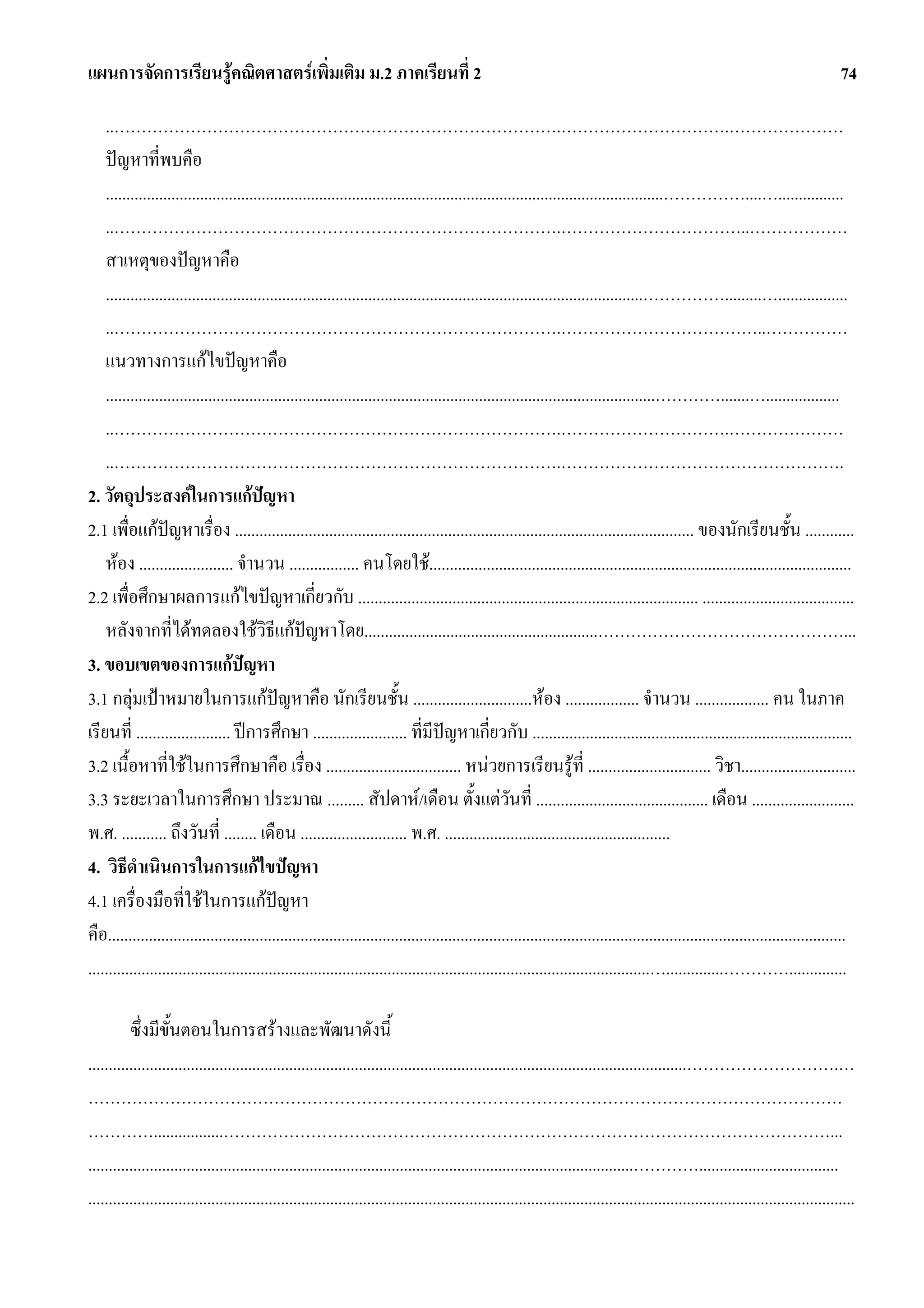 แผนการจัดการเรียนรูคณิตศาสตรเพิ่มเติม ม.2 ภาคเรียนที่ 2                                                                                                                              74

    ..……………………………………………………………………….………………………….…………………
    ปญหาที่พบคือ
    ........................................................................................................................................……………....…................
    ..……………………………………………………………………….……………………………..………………
    สาเหตุของปญหาคือ
    ...................................................................................................................................…………….........….................
    ..……………………………………………………………………….………………………………..……………
    แนวทางการแกไขปญหาคือ
    ......................................................................................................................................………….......…..................
    ..……………………………………………………………………….………………………….…………………
    ..……………………………………………………………………….…………………………………………….
2. วัตถุประสงคในการแกปญหา
2.1 เพื่อแกปญหาเรื่อง ................................................................................................................ ของนักเรียนชั้น ............
    หอง ....................... จํานวน ................. คนโดยใช.......................................................................................................
2.2 เพื่อศึกษาผลการแกไขปญหาเกี่ยวกับ ................................................................................... .....................................
    หลังจากที่ไดทดลองใชวิธีแกปญหาโดย.........................................................………………………………………...
3. ขอบเขตของการแกปญหา
3.1 กลุมเปาหมายในการแกปญหาคือ นักเรียนชั้น .............................หอง .................. จํานวน .................. คน ในภาค
                                              
เรียนที่ ....................... ปการศึกษา ....................... ที่มีปญหาเกี่ยวกับ ..............................................................................
3.2 เนื้อหาที่ใชในการศึกษาคือ เรื่อง ................................. หนวยการเรียนรูที่ .............................. วิชา............................
3.3 ระยะเวลาในการศึกษา ประมาณ ......... สัปดาห/เดือน ตั้งแตวันที่ .......................................... เดือน .........................
พ.ศ. ........... ถึงวันที่ ........ เดือน .......................... พ.ศ. .......................................................
4. วิธีดําเนินการในการแกไขปญหา
4.1 เครื่องมือที่ใชในการแกปญหา
คือ....................................................................................................................................................................................
.........................................................................................................................................…..............…………..............

          ซึ่งมีขั้นตอนในการสรางและพัฒนาดังนี้
..................................................................................................................................................……………………….…
…………………………………………………………………………………………………………………………
………….................…………………………………………………………………………………………………...
.....................................................................................................................................…………..................................
...........................................................................................................................................................................................
 