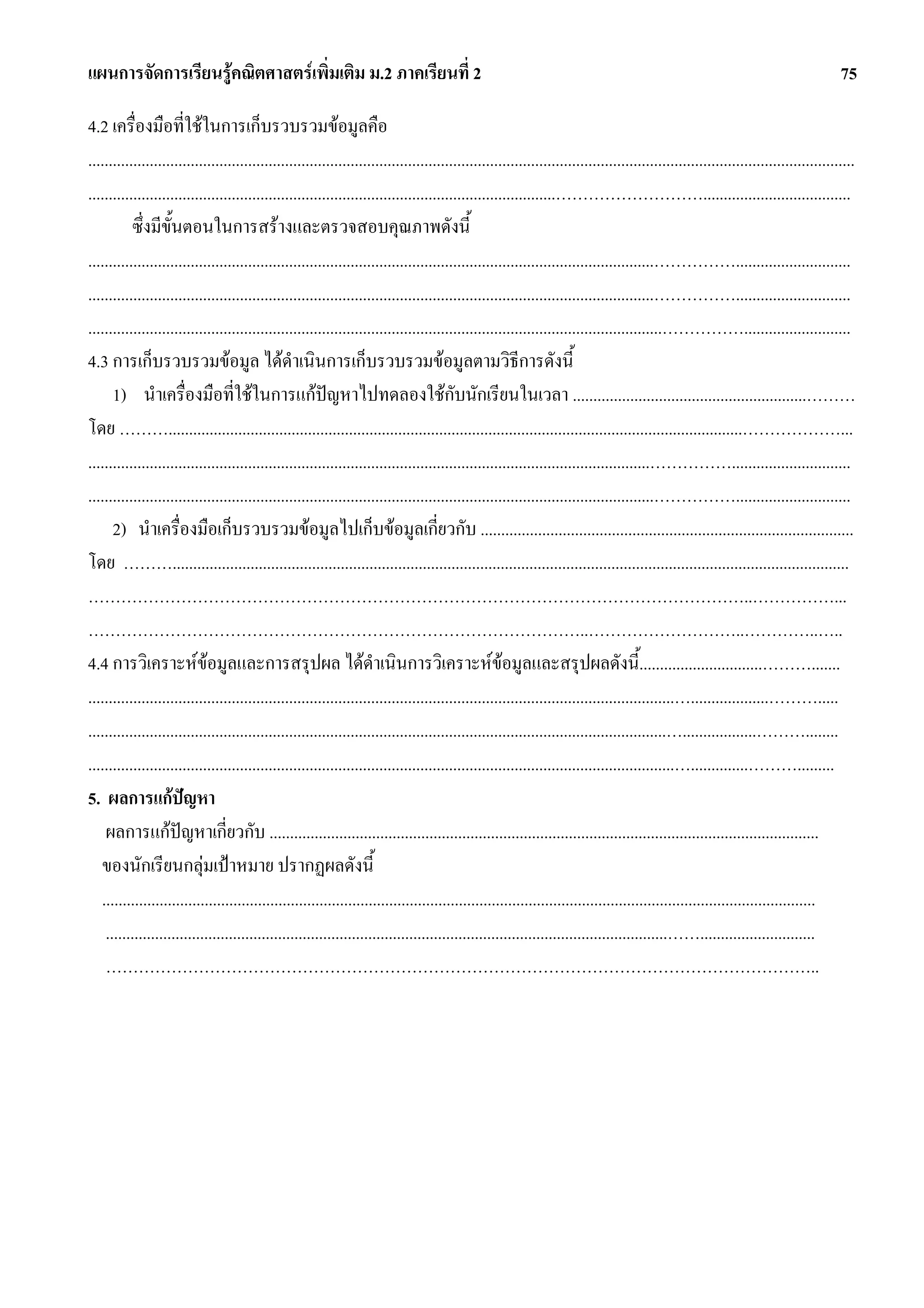 แผนการจัดการเรียนรูคณิตศาสตรเพิ่มเติม ม.2 ภาคเรียนที่ 2                                                                                                                              75

4.2 เครื่องมือที่ใชในการเก็บรวบรวมขอมูลคือ
...........................................................................................................................................................................................
..................................................................................................................………………………....................................
           ซึ่งมีขั้นตอนในการสรางและตรวจสอบคุณภาพดังนี้
..........................................................................................................................................……………............................
..........................................................................................................................................……………............................
............................................................................................................................................……………..........................
4.3 การเก็บรวบรวมขอมูล ไดดําเนินการเก็บรวบรวมขอมูลตามวิธีการดังนี้
      1) นําเครื่องมือที่ใชในการแกปญหาไปทดลองใชกับนักเรียนในเวลา .........................................................………
โดย ………............................................................................................................................................………………...
.........................................................................................................................................…………….............................
..........................................................................................................................................……………............................
      2) นําเครื่องมือเก็บรวบรวมขอมูลไปเก็บขอมูลเกี่ยวกับ ...........................................................................................
โดย ……….....................................................................................................................................................................
…………………………………………………………………………………………………………..……………...
………………………………………………………………………………..………………………..…………..…..
4.4 การวิเคราะหขอมูลและการสรุปผล ไดดําเนินการวิเคราะหขอมูลและสรุปผลดังนี้..............................……….......
                                                                                                     
...............................................................................................................................................…...................……….....
.............................................................................................................................................…..................………........
...............................................................................................................................................…..............……….........
5. ผลการแกปญหา
    ผลการแกปญหาเกี่ยวกับ ......................................................................................................................................
   ของนักเรียนกลุมเปาหมาย ปรากฏผลดังนี้
   ..............................................................................................................................................................................
    .........................................................................................................................................……............................
    …………………………………………………………………………………………………………………..
 