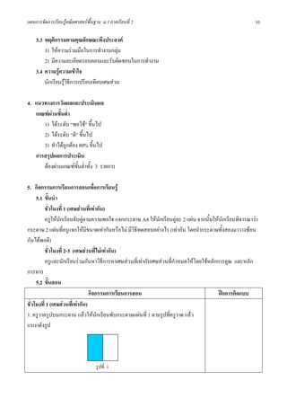 แผนการจัดการเรียนรูคณิตศาสตรพื้นฐาน ม.1 ภาคเรียนที่ 2                                                  10

    3.3 พฤติกรรมตามคุณลักษณะพึงประสงค
        1) ใหความรวมมือในการทํางานกลุม
        2) มีความละเอียดรอบคอบและรับผิดชอบในการทํางาน
    3.4 ความรูความเขาใจ
        นักเรียนรูวิธีการเปรียบเทียบเศษสวน

4. แนวทางการวัดผลและประเมินผล
   เกณฑผานขั้นต่ํา
      1) ไดระดับ “พอใช” ขึ้นไป
      2) ไดระดับ “ดี” ขึ้นไป
      3) ทําไดถูกตอง 80% ขึ้นไป
   การสรุปผลการประเมิน
      ตองผานเกณฑขั้นต่ําทั้ง 3 รายการ

5. กิจกรรมการเรียนการสอนเพื่อการเรียนรู
     5.1 ขั้นนํา
          ชั่วโมงที่ 1 (เศษสวนที่เทากัน)
          ครูใหนักเรียนจับคูตามความพอใจ แจกกระดาษ A4 ใหนักเรียนคูละ 2 แผน จากนั้นใหนักเรียนพิจารณาวา
กระดาษ 2 แผนที่ครูแจกใหมีขนาดเทากันหรือไม มีวิธีทดสอบอยางไร (เทากัน โดยนํากระดาษทั้งสองมาวางซอน
กันไดพอดี)
          ชั่วโมงที่ 2-3 (เศษสวนที่ไมเทากัน)
          ครูและนักเรียนรวมกันหาวิธีการหาเศษสวนที่เทากับเศษสวนที่กําหนดใหโดยใชหลักการคูณ และหลัก
การหาร
     5.2 ขั้นสอน
                                 กิจกรรมการเรียนการสอน                                   ฝกการคิดแบบ
ชั่วโมงที่ 1 (เศษสวนที่เทากัน)
1. ครูวาดรูปบนกระดาน แลวใหนักเรียนพับกระดาษแผนที่ 1 ตามรูปที่ครูวาด แลว
แรเงาดังรูป




                                   รูปที่ 1
 