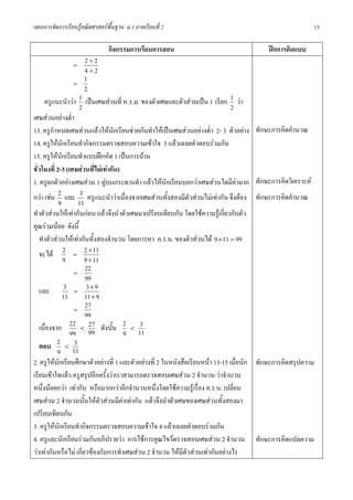 แผนการจัดการเรียนรูคณิตศาสตรพื้นฐาน ม.1 ภาคเรียนที่ 2                                                         13

                               กิจกรรมการเรียนการสอน                                         ฝกการคิดแบบ
                =
                          2÷2
                          4÷2
                     =
                          1
                          2
     ครูแนะนําวา      1 เปนเศษสวนที่ ห.ร.ม. ของตัวเศษและตัวสวนเปน 1 เรียก 1 วา
                       2                                                       2
เศษสวนอยางต่ํา
13. ครูกาหนดเศษสวนแลวใหนกเรียนชวยกันทําใหเปนเศษสวนอยางต่ํา 2- 3 ตัวอยาง
          ํ                        ั                                                     ทักษะการคิดคํานวณ
14. ครูใหนกเรียนทํากิจกรรมตรวจสอบความเขาใจ 3 แลวเฉลยคําตอบรวมกัน
              ั
15. ครูใหนกเรียนทําแบบฝกหัด 1 เปนการบาน
                ั
ชั่วโมงที่ 2-3 (เศษสวนที่ไมเทากัน)
1. ครูยกตัวอยางเศษสวน 1 คูบนกระดานดํา แลวใหนักเรียนบอกวาเศษสวนใดมีคามาก          ทักษะการคิดวิเคราะห
กวา เชน 2 และ 3 ครูแนะนําวาเนื่องจากเศษสวนทั้งสองมีตัวสวนไมเทากัน จึงตอง         ทักษะการคิดคํานวณ
            9          11
ทําตัวสวนใหเทากันกอน แลวจึงนําตัวเศษมาเปรียบเทียบกัน โดยใชความรูเกี่ยวกับตัว
คูณรวมนอย ดังนี้
   ทําตัวสวนใหเทากันทั้งสองจํานวน โดยการหา ค.ร.น. ของตัวสวนได 9 × 11 = 99
   จะได 2 = 2 × 11
                  9      9 × 11
                     =
                          22
                          99
   และ            3 = 3×9
              11          11 × 9
                     =
                          27
                          99
   เนื่องจาก 22 < 99 ดังนั้น 2 < 11
                            27                3
                    99                  9
   ตอบ      2 < 3
            9 11
2. ครูใหนักเรียนศึกษาตัวอยางที่ 1 และตัวอยางที่ 2 ในหนังสือเรียนหนา 13-15 เมื่อนัก   ทักษะการคิดสรุปความ
เรียนเขาใจแลว ครูสรุปอีกครั้งวาเราสามารถตรวจสอบเศษสวน 2 จํานวน วาจํานวน
หนึ่งนอยกวา เทากับ หรือมากกวาอีกจํานวนหนึ่งโดยใชความรูเรื่อง ค.ร.น. เปลี่ยน
เศษสวน 2 จํานวนนั้นใหตัวสวนมีคาเทากัน แลวจึงนําตัวเศษของเศษสวนทั้งสองมา
เปรียบเทียบกัน
3. ครูใหนักเรียนทํากิจกรรมตรวจสอบความเขาใจ 4 แลวเฉลยคําตอบรวมกัน
4. ครูและนักเรียนรวมกันอภิปรายวา การใชการคูณไขวตรวจสอบเศษสวน 2 จํานวน               ทักษะการคิดแปลความ
วาเทากันหรือไม เกี่ยวของกับการทําเศษสวน 2 จํานวน ใหมีตัวสวนเทากันอยางไร
 