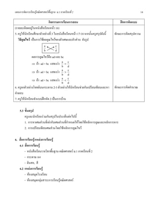 แผนการจัดการเรียนรูคณิตศาสตรพื้นฐาน ม.1 ภาคเรียนที่ 2                                                 14

                              กิจกรรมการเรียนการสอน                                     ฝกการคิดแบบ
(รายละเอียดอยูในหนังสือเรียนหนา 16)
5. ครูใหนักเรียนศึกษาตัวอยางที่ 3 ในหนังสือเรียนหนา 17-18 จากนั้นครูสรุปดังนี้   ทักษะการคิดสรุปความ
   วิธีคูณไขว เปนการใชผลคูณไขวของตัวเศษและตัวสวน ดังรูป
                          a          c
                          b          d
                ผลการคูณไขวคือ ad และ bc
                ⇒ ถา ad = bc แสดงวา
                                        a=c
                                        b d
                ⇒ ถา ad > bc แสดงวา
                                        a>c
                                        b d
                ⇒ ถา ad < bc แสดงวา
                                        a<c
                                        b d
6. ครูยกตัวอยางโจทยบนกระดาน 2-3 ตัวอยางใหนักเรียนชวยกันเปรียบเทียบและหา        ทักษะการคิดคํานวณ
คําตอบ
7. ครูใหนักเรียนทําแบบฝกหัด 2 เปนการบาน

    5.3 ขั้นสรุป
        ครูและนักเรียนรวมกันสรุปในประเด็นตอไปนี้
        1. การหาเศษสวนที่เทากับเศษสวนที่กําหนดใหโดยใชหลักการคูณและหลักการหาร
        2. การเปรียบเทียบเศษสวนโดยใชหลักการคูณไขว

6. สื่อการเรียนรู/แหลงการเรียนรู
   6.1 สื่อการเรียนรู
        - หนังสือเรียนรายวิชาพื้นฐาน คณิตศาสตร ม.1 ภาคเรียนที่ 2
        - กระดาษ A4
        - ดินสอ, สี
   6.2 แหลงการเรียนรู
        - หองสมุดโรงเรียน
        - หองสมุดกลุมสาระการเรียนรูคณิตศาสตร
 