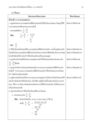 แผนการจัดการเรียนรูคณิตศาสตรพื้นฐาน ม.1 ภาคเรียนที่ 2                                                     20

    5.2 ขั้นสอน
                                กิจกรรมการเรียนการสอน                                    ฝกการคิดแบบ
ชั่วโมงที่ 1-2 (การบวกเศษสวน)
1. ครูยกตัวอยางการบวกเศษสวนที่มตัวสวนเทากันใหนักเรียนหาคําตอบ โดยครูใชวธี
                                       ี                                         ิ   ทักษะการคิดคํานวณ
การถามตอบและเขียนลงบนกระดานดังนี้
   จงหาผลลัพธของ 2 + 10
                      13 13
   วิธีทํา          2 + 10 = 2 + 10
                   13 13             13
                              =
                                   12
                                   13
   ตอบ 12
            13
2. ใหนักเรียนชวยกันสรุปวิธีการบวกเศษสวนที่มีตัวสวนเทากัน จากนั้นครูซักถามนัก    ทักษะการคิดแปลความ
เรียนเกี่ยวกับการลบเศษสวนที่มีตัวสวนเทากันจะหาคําตอบไดเชนเดียวกับการบวกเศษ      ทักษะการคิดสรุปความ
สวนขางตนหรือไม อยางไร ใหนักเรียนอธิบายหรือแสดงเหตุผล
3. ครูยกตัวอยางโจทยเกี่ยวกับการลบเศษสวนแลวใหนกเรียนชวยกันหาคําตอบ เชน
                                                       ั                             ทักษะการคิดคํานวณ
 12 − 10 เปนตน
 13 13
4. ครูและนักเรียนรวมกันสรุปหลักเกณฑการบวกและการลบเศษสวนที่มีตัวสวนเทา           ทักษะการคิดสรุปความ
กันดังนี้ “การบวกและการลบเศษสวนที่มตัวสวนเทากัน ใหนําตัวเศษมาบวกหรือลบ
                                           ี
กัน โดยตัวสวนยังคงเทาเดิม”
5. ครูซักถามนักเรียนในเรื่องการบวกและการลบเศษสวน ถาตัวสวนไมเทากันจะทําได       ทักษะการคิดวิเคราะห
อยางไร (ทําตัวสวนใหเทากันกอน) ตองใชความรูเกี่ยวกับเรื่องใดมาชวยในการหาคํา
ตอบ (ใช ค.ร.น.โดยการทําเศษสวนแตละจํานวนใหมีตัวสวนเทากัน แลวจึงนํามาบวก
หรือลบกันตามกรณี)
6. ครูนําเสนอตัวอยาง ใหนกเรียนสังเกตวิธีการหาคําตอบ
                            ั
      1) จงหาผลบวกของ 4 + 11
                           9 25
           วิธทํา ตัวสวนไมเทากัน หา ค.ร.น. ของ 9 และ 25 ได 225
              ี
                  ดังนั้น 4 + 11 = (4 × 25) + (11 × 9)
                          9 25                   225
                                      =
                                         100 + 99
                                             225
                                      =
                                         199
                                         225
 