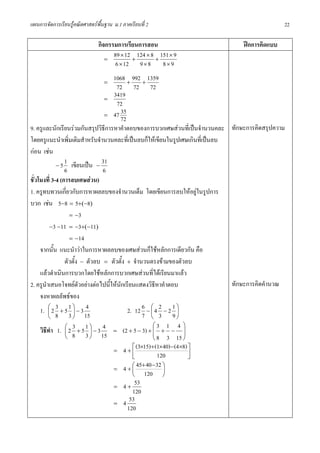 แผนการจัดการเรียนรูคณิตศาสตรพื้นฐาน ม.1 ภาคเรียนที่ 2                                       22

                               กิจกรรมการเรียนการสอน                           ฝกการคิดแบบ
                                  =
                                     89 × 12 + 124 × 8 + 151 × 9
                                      6 × 12 9 × 8 8 × 9

                                  =
                                      1068 + 992 + 1359
                                       72 72 72
                                  =
                                      3419
                                       72
                                  =
                                         35
                                      47 72
9. ครูและนักเรียนรวมกันสรุปวิธีการหาคําตอบของการบวกเศษสวนที่เปนจํานวนคละ ทักษะการคิดสรุปความ
โดยครูแนะนําเพิ่มเติมสําหรับจํานวนคละที่เปนลบก็ใหเขียนในรูปเศษเกินที่เปนลบ
กอน เชน
                 1
             − 5 เขียนเปน −
                                31
                 6               6
ชั่วโมงที่ 3-4 (การลบเศษสวน)
1. ครูทบทวนเกี่ยวกับการหาผลลบของจํานวนเต็ม โดยเขียนการลบใหอยูในรูปการ
บวก เชน 5−8 = 5+(−8)
                   = −3
          −3 −11 = −3+(−11)
                   = −14
     จากนั้น แนะนําวาในการหาผลลบของเศษสวนก็ใชหลักการเดียวกัน คือ
                 ตัวตั้ง − ตัวลบ = ตัวตั้ง + จํานวนตรงขามของตัวลบ
     แลวดําเนินการบวกโดยใชหลักการบวกเศษสวนที่ไดเรียนมาแลว
2. ครูนําเสนอโจทยตัวอยางตอไปนี้ใหนักเรียนแสดงวิธีหาคําตอบ                 ทักษะการคิดคํานวณ
     จงหาผลลัพธของ
     1. ⎜ 2 3 + 5 1 ⎞ − 3 4
          ⎛
                     ⎟                     2. 12 6 − ⎛ 4 2 − 2 1 ⎞
                                                      ⎜          ⎟
          ⎝ 8      3 ⎠ 15                         7 ⎝ 3 9⎠
                                                       ⎛3 1 4 ⎞
     วิธทํา 1. ⎜ 2 3 + 5 1 ⎞ − 3 4 = (2 + 5 − 3) + ⎜ + − ⎟
        ี        ⎛
                             ⎟                         ⎜           ⎟
                 ⎝ 8       3 ⎠ 15                      ⎝ 8 3 15 ⎠
                                             ⎡ (3×15) + (1×40) −(4×8) ⎤
                                    = 4+⎢                             ⎥
                                             ⎣           120          ⎦
                                             ⎛ 45+ 40 −32 ⎞
                                    = 4+⎜                  ⎟
                                             ⎝ 120         ⎠
                                    = 4+
                                              53
                                             120
                                    = 4
                                            53
                                           120
 