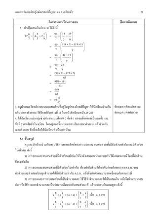 แผนการจัดการเรียนรูคณิตศาสตรพื้นฐาน ม.1 ภาคเรียนที่ 2                                              23

                               กิจกรรมการเรียนการสอน                                     ฝกการคิดแบบ
    2. ทําเปนเศษเกินกอน จะไดดังนี้
                                          ⎛ 14 19 ⎞
          12 6 − ⎛ 4 2 − 2 1 ⎞ = 90 − ⎜ − ⎟
                 ⎜           ⎟
             7 ⎝ 3 9⎠                7 ⎜3 9⎟
                                          ⎝         ⎠

                                 =
                                    90 − ⎛ (14 × 3) − (19 × 1) ⎞
                                          ⎜                    ⎟
                                     7 ⎜  ⎝         9          ⎟
                                                               ⎠

                                 =
                                    90 − ⎛ 42 − 19 ⎞
                                          ⎜         ⎟
                                     7 ⎜ 9 ⎟
                                          ⎝         ⎠
                                 =
                                    90 − 23
                                     7 9
                                 =
                                    (90 × 9) − (23 × 7)
                                             63
                                 =
                                    810 − 161
                                        63
                                 =
                                    649
                                     63
                                 = 10
                                       19
                                       63
3. ครูนําเสนอโจทยการบวกลบเศษสวนที่อยูในรูปของโจทยปญหา ใหนักเรียนรวมกัน ทักษะการคิดแปลความ
อภิปรายหาคําตอบ (ใชโจทยตวอยางที่ 11 ในหนังสือเรียนหนา 25-26)
                               ั                                                     ทักษะการคิดคํานวณ
4. ใหนักเรียนแบงกลุมชวยกันทําแบบฝกหัด 3 ขอที่ 1 (เฉลยขอยอยที่เปนเลขคี่) และ
ขอที่ 2 ภายในชั่วโมงเรียน โดยครูคอยชี้แนะแนวทางในการหาคําตอบ แลวรวมกัน
เฉลยคําตอบ ขอที่เหลือใหนักเรียนทําเปนการบาน

    5.3 ขั้นสรุป
         ครูและนักเรียนรวมกันสรุปวิธีการหาผลลัพธของการบวกและลบเศษสวนทั้งมีตัวสวนเทากันและมีตัวสวน
ไมเทากัน ดังนี้
         1) การบวกและลบเศษสวนที่มีตัวสวนเทากัน ใหนําตัวเศษมาบวกและลบกันไดเลยตามกรณีโดยที่ตัวสวน
ยังคงเทาเดิม
         2) การบวกและลบเศษสวนที่มีตัวสวนไมเทากัน ตองทําตัวสวนใหเทากันกอนโดยการหา ค.ร.น. ของ
ตัวสวนและทําเศษสวนทุกจํานวนใหมีตัวสวนเทากับ ค.ร.น. แลวจึงนําตัวเศษมาบวกหรือลบกันตามกรณี
         3) การบวกและการลบเศษสวนที่เปนจํานวนคละ ใชวิธีทําจํานวนคละใหเปนเศษเกิน แลวจึงนํามาบวกลบ
กัน หรือใชการแยกจํานวนคละเปนจํานวนเต็มบวกกับเศษสวนแท แลวบวกลบกันตามสูตร ดังนี้

                                   a b + d e = (a + d) + ⎛ b + e ⎞ เมื่อ c, f ≠ 0
                                                         ⎜       ⎟
                                     c f                 ⎝c f⎠
                                   a b − d e = (a − d) + ⎛ b − e ⎞ เมื่อ c, f ≠ 0
                                                         ⎜       ⎟
                                     c f                 ⎝c f ⎠
 