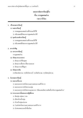 แผนการจัดการเรียนรูคณิตศาสตรพื้นฐาน ม.1 ภาคเรียนที่ 2                               27

                                             แผนการจัดการเรียนรูที่ 4
                                              เรื่อง การคูณเศษสวน
                                                    เวลา 2 ชั่วโมง

1. เปาหมายการเรียนรู
   1.1 ผลการเรียนรู
       1) หาผลคูณของเศษสวนที่กําหนดใหได
       2) อธิบายผลที่เกิดจากการคูณเศษสวนได
   1.2 จุดประสงคการเรียนรู
       1) หาผลคูณของเศษสวนที่กําหนดใหได
       2) อธิบายผลที่เกิดจากการคูณเศษสวนได

2. สาระสําคัญ
   2.1 สาระการเรียนรู
       การคูณเศษสวน
   2.2 ทักษะ/กระบวนการ
       1) ทักษะการใหเหตุผล
       2) ทักษะการสื่อสาร สื่อความหมาย
       3) ทักษะการแกปญหา
   2.3 ทักษะการคิด
       การคิดแปลความ การคิดวิเคราะห การคิดคํานวณ การคิดสรุปความ

3. รองรอยการเรียนรู
   3.1 ผลงาน/ชิ้นงาน
        1) ผลงานจากการทํากิจกรรมตรวจสอบความเขาใจ 5-9
        2) ผลงานจากการทํากิจกรรมกลุม
        3) ผลงานจากการทํากิจกรรมบูรณาการ “เขียนแผนผังความคิดเกี่ยวกับการคูณเศษสวน”
   3.2 กระบวนการขั้นตอนการปฏิบัตงาน ิ
        1) จัดกลุม กลุมละ 3 คน
        2) เลือกหัวหนากลุม
        3) หัวหนากลุมแบงงาน
        4) รวมกันทํากิจกรรมตรวจสอบความเขาใจ 5-9
        5) นําเสนอผลงานหนาชั้นเรียน
 