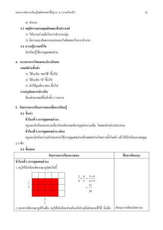 แผนการจัดการเรียนรูคณิตศาสตรพื้นฐาน ม.1 ภาคเรียนที่ 2                                               28

        6) สงงาน
    3.3 พฤติกรรมตามคุณลักษณะพึงประสงค
        1) ใหความรวมมือในการทํางานกลุม
        2) มีความละเอียดรอบคอบและรับผิดชอบในการทํางาน
    3.4 ความรูความเขาใจ
        นักเรียนรูวิธีการคูณเศษสวน

4. แนวทางการวัดผลและประเมินผล
   เกณฑผานขั้นต่ํา
      1) ไดระดับ “พอใช” ขึ้นไป
      2) ไดระดับ “ดี” ขึ้นไป
      3) ทําไดถูกตอง 80% ขึ้นไป
   การสรุปผลการประเมิน
      ตองผานเกณฑขั้นต่ําทั้ง 3 รายการ

5. กิจกรรมการเรียนการสอนเพื่อการเรียนรู
     5.1 ขั้นนํา
          ชั่วโมงที่ 1 (การคูณเศษสวน)
          ครูและนักเรียนทบทวนเกี่ยวกับหลักเกณฑการคูณจํานวนเต็ม โดยยกตัวอยางประกอบ
          ชั่วโมงที่ 2 (การคูณเศษสวน (ตอ))
          ครูและนักเรียนรวมกันทบทวนวิธการคูณเศษสวนดวยเศษสวนโดยการตั้งโจทย แลวใหนักเรียนหาผลคูณ
                                            ี
2-3 ขอ
     5.2 ขั้นสอน
                               กิจกรรมการเรียนการสอน                               ฝกการคิดแบบ
ชั่วโมงที่ 1 (การคูณเศษสวน)
1. ครูใหนักเรียนพิจารณารูปตอไปนี้
                                                          3×4   =
                                                                  3× 4
           3                                              4 5     4×5
                                                                  12
           4                                                    =
                                                                  20
                          4
                          5
2. จากการพิจารณารูปขางตน ครูใหนักเรียนชวยกันอภิปรายถึงคําตอบที่ได นั่นคือ   ทักษะการคิดแปลความ
 