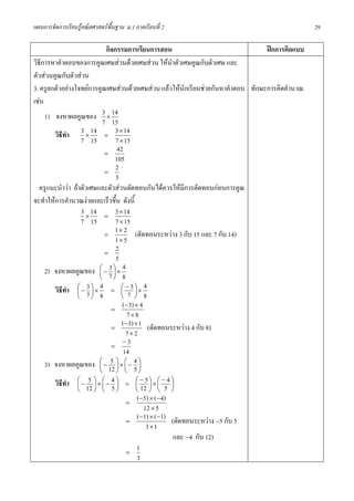 แผนการจัดการเรียนรูคณิตศาสตรพื้นฐาน ม.1 ภาคเรียนที่ 2                                          29

                            กิจกรรมการเรียนการสอน                                 ฝกการคิดแบบ
วิธีการหาคําตอบของการคูณเศษสวนดวยเศษสวน ใหนําตัวเศษคูณกับตัวเศษ และ
ตัวสวนคูณกับตัวสวน
3. ครูยกตัวอยางโจทยการคูณเศษสวนดวยเศษสวน แลวใหนักเรียนชวยกันหาคําตอบ ทักษะการคิดคํานวณ
เชน
     1) จงหาผลคูณของ 3 × 14
                           7 15
        วิธทํา
           ี       3 × 14 = 3 × 14
                   7 15          7 × 15
                            =
                                 42
                                105
                            =
                                 2
                                 5
   ครูแนะนําวา ถาตัวเศษและตัวสวนตัดทอนกันไดควรใหมีการตัดทอนกอนการคูณ
จะทําใหการคํานวณงายและเร็วขึ้น ดังนี้
                   3 × 14 = 3 × 14
                   7 15          7 × 15
                            =
                                1 × 2 (ตัดทอนระหวาง 3 กับ 15 และ 7 กับ 14)
                                 1× 5
                            =
                                 2
                                 5
     2) จงหาผลคูณของ ⎛ − 7 ⎞ × 4
                          ⎜ ⎟
                              3
                          ⎝ ⎠ 8
        วิธทํา ⎛ − 7 ⎞ × 4 = ⎛ −73 ⎞ × 4
             ี   ⎜ ⎟
                      3
                                   ⎜ ⎟
                 ⎝ ⎠ 8             ⎝ ⎠ 8
                               =
                                    (−3) × 4
                                       7×8
                               =
                                    ( −3) × 1 (ตัดทอนระหวาง 4 กับ 8)
                                      7× 2
                                    −3
                               =
                                    14
     3) จงหาผลคูณของ ⎛ − 12 ⎞ × ⎛ − 4 ⎞
                          ⎜
                              5
                                 ⎟ ⎜ 5⎟
                         ⎝    ⎠ ⎝   ⎠
         วิธทํา
            ี     ⎛− 5 ⎞×⎛− 4 ⎞ = ⎛ − 5⎞×⎛ − 4 ⎞
                  ⎜ 12 ⎟ ⎜ 5 ⎟     ⎜ 12 ⎟ ⎜ 5 ⎟
                  ⎝    ⎠ ⎝    ⎠    ⎝ ⎠ ⎝        ⎠
                                 =
                                   (−5) × (−4)
                                      12 × 5
                                 =
                                   (−1) × ( −1) (ตัดทอนระหวาง −5 กับ 5
                                       3×1
                                                 และ −4 กับ 12)
                                      =
                                           1
                                           3
 