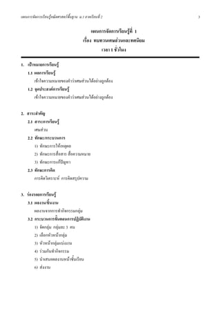 แผนการจัดการเรียนรูคณิตศาสตรพื้นฐาน ม.1 ภาคเรียนที่ 2                    3

                                               แผนการจัดการเรียนรูที่ 1
                                         เรื่อง ทบทวนเศษสวนและทศนิยม
                                                   เวลา 1 ชั่วโมง

1. เปาหมายการเรียนรู
   1.1 ผลการเรียนรู
       เขาใจความหมายของคําวาเศษสวนไดอยางถูกตอง
   1.2 จุดประสงคการเรียนรู
       เขาใจความหมายของคําวาเศษสวนไดอยางถูกตอง

2. สาระสําคัญ
   2.1 สาระการเรียนรู
       เศษสวน
   2.2 ทักษะ/กระบวนการ
       1) ทักษะการใหเหตุผล
       2) ทักษะการสื่อสาร สื่อความหมาย
       3) ทักษะการแกปญหา
                        
   2.3 ทักษะการคิด
       การคิดวิเคราะห การคิดสรุปความ

3. รองรอยการเรียนรู
   3.1 ผลงาน/ชิ้นงาน
        ผลงานจากการทํากิจกรรมกลุม
   3.2 กระบวนการขั้นตอนการปฏิบัติงาน
        1) จัดกลุม กลุมละ 3 คน
        2) เลือกหัวหนากลุม
        3) หัวหนากลุมแบงงาน
        4) รวมกันทํากิจกรรม
        5) นําเสนอผลงานหนาชั้นเรียน
        6) สงงาน
 