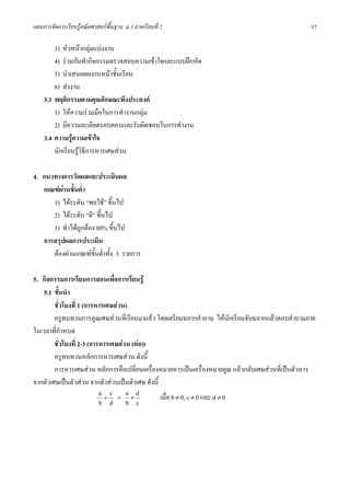 แผนการจัดการเรียนรูคณิตศาสตรพื้นฐาน ม.1 ภาคเรียนที่ 2                                           37

        3) หัวหนากลุมแบงงาน
        4) รวมกันทํากิจกรรมตรวจสอบความเขาใจและแบบฝกหัด
        5) นําเสนอผลงานหนาชั้นเรียน
        6) สงงาน
    3.3 พฤติกรรมตามคุณลักษณะพึงประสงค
        1) ใหความรวมมือในการทํางานกลุม
        2) มีความละเอียดรอบคอบและรับผิดชอบในการทํางาน
    3.4 ความรูความเขาใจ
        นักเรียนรูวิธีการหารเศษสวน

4. แนวทางการวัดผลและประเมินผล
   เกณฑผานขั้นต่ํา
      1) ไดระดับ “พอใช” ขึ้นไป
      2) ไดระดับ “ดี” ขึ้นไป
      3) ทําไดถูกตอง 80% ขึ้นไป
   การสรุปผลการประเมิน
      ตองผานเกณฑขั้นต่ําทั้ง 3 รายการ

5. กิจกรรมการเรียนการสอนเพื่อการเรียนรู
    5.1 ขั้นนํา
        ชั่วโมงที่ 1 (การหารเศษสวน)
        ครูทบทวนการคูณเศษสวนที่เรียนมาแลว โดยเตรียมฉลากคําถาม ใหนักเรียนจับฉลากแลวตอบคําถามภาย
ในเวลาที่กําหนด
        ชั่วโมงที่ 2-3 (การหารเศษสวน (ตอ))
        ครูทบทวนหลักการหารเศษสวน ดังนี้
        การหารเศษสวน หลักการคือเปลี่ยนเครื่องหมายหารเปนเครื่องหมายคูณ แลวกลับเศษสวนที่เปนตัวหาร
จากตัวเศษเปนตัวสวน จากตัวสวนเปนตัวเศษ ดังนี้
                           a ÷c = a×d            เมื่อ b ≠ 0, c ≠ 0 และ d ≠ 0
                           b d b c
 
