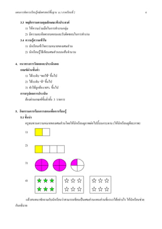 แผนการจัดการเรียนรูคณิตศาสตรพื้นฐาน ม.1 ภาคเรียนที่ 2                                               4

    3.3 พฤติกรรมตามคุณลักษณะพึงประสงค
        1) ใหความรวมมือในการทํางานกลุม
        2) มีความละเอียดรอบคอบและรับผิดชอบในการทํางาน
    3.4 ความรูความเขาใจ
        1) นักเรียนเขาใจความหมายของเศษสวน
        2) นักเรียนรูวิธีเขียนเศษสวนบนเสนจํานวน

4. แนวทางการวัดผลและประเมินผล
   เกณฑผานขั้นต่ํา
      1) ไดระดับ “พอใช” ขึ้นไป
      2) ไดระดับ “ดี” ขึ้นไป
      3) ทําไดถกตอง 80% ขึ้นไป
                 ู
   การสรุปผลการประเมิน
      ตองผานเกณฑขั้นต่ําทั้ง 3 รายการ

5. กิจกรรมการเรียนการสอนเพื่อการเรียนรู
   5.1 ขั้นนํา
       ครูทบทวนความหมายของเศษสวนโดยใหนักเรียนดูภาพตอไปนี้บนกระดาน (ใหนกเรียนดูทีละภาพ)
                                                                          ั

         1)


         2)



         3)



         4)



        แลวสนทนาซักถามกับนักเรียนวาสามารถเขียนเปนเศษสวนแทนสวนที่แรเงาไดอยางไร ใหนกเรียนชวย
                                                                                         ั
กันอธิบาย
 