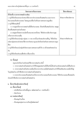 แผนการจัดการเรียนรูคณิตศาสตรพื้นฐาน ม.1 ภาคเรียนที่ 2                                               40

                                กิจกรรมการเรียนการสอน                                ฝกการคิดแบบ
ชั่วโมงที่ 2-3 (การหารเศษสวน (ตอ))
1. ครูใหนักเรียนออกมานําเสนอวิธีการหารจํานวนคละดวยเศษสวน และการหาร            ทักษะการคิดแปลความ
จํานวนคละดวยจํานวนคละ โดยครูและเพื่อนในหองตรวจสอบความถูกตอง
2. ครูใหขอสรุปดังนี้
     1) การคูณหรือการหารเศษสวนที่เปนจํานวนคละ ตองทําเปนเศษเกินกอน ผลคูณ
ตองเปนเศษสวนอยางต่ําเสมอ
     2) ผลคูณหรือผลหารจะมีเครื่องหมายบวกหรือลบ ใชหลักการเดียวกับการคูณ
หรือการหารจํานวนเต็ม
3. ครูใหนักเรียนแบงกลุม กลุมละ 3–5 คน จากนั้นมารับซองคําถามที่ครู ใหนกเรียน ทักษะการคิดคํานวณ
                                                                          ั
แตละกลุมออกมานําเสนอวิธีการหาคําตอบ ครูและนักเรียนชวยกันตรวจสอบความถูก
ตอง
4. ครูใหนกเรียนแบงกลุมทํากิจกรรมตรวจสอบความเขาใจ 12 แลวเฉลยคําตอบรวม
            ั
กัน
5. ครูใหนกเรียนทําแบบฝกหัด 4 เปนการบาน
              ั

    5.3 ขั้นสรุป
        ครูและนักเรียนรวมกันสรุปวิธีการหารเศษสวน ดังนี้
        1. การหารเศษสวนดวยเศษสวน ทําไดโดยคูณเศษสวนที่เปนตัวตั้งดวยสวนกลับของเศษสวนที่เปนตัวหาร
        2. การหารเศษสวนดวยจํานวนเต็มหรือการหารจํานวนเต็มดวยเศษสวน ทําไดโดยเขียนจํานวนเต็มใหอยู
ในรูปเศษสวน แลวใชหลักการหารเศษสวนดวยเศษสวน
        3. การหารจํานวนคละดวยเศษสวนหรือการหารจํานวนคละดวยจํานวนคละ ใหทําจํานวนคละเปนเศษเกิน
กอนแลวใชหลักการหารเศษสวนดวยเศษสวน

6. สื่อการเรียนรู/แหลงการเรียนรู
   6.1 สื่อการเรียนรู
        - หนังสือเรียนรายวิชาพื้นฐาน คณิตศาสตร ม.1 ภาคเรียนที่ 2
        - บัตรคําถาม
   6.2 แหลงการเรียนรู
        - หองสมุดโรงเรียน
        - หองสมุดกลุมสาระการเรียนรูคณิตศาสตร
 