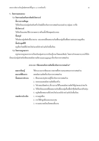แผนการจัดการเรียนรูคณิตศาสตรพื้นฐาน ม.1 ภาคเรียนที่ 2                                                           41

7. กิจกรรมเสนอแนะ
     7.1 กิจกรรมสงเสริมการคิดเชิงวิเคราะห
         ขั้นรวบรวมขอมูล
         ใหนักเรียนแบงกลุมชวยกันสรางโจทยเกี่ยวกับการหารเศษสวนแบบตางๆ กลุมละ 10 ขอ
         ขั้นวิเคราะห
         ใหนักเรียนแสดงวิธีการหาผลหาร พรอมทั้งใหเหตุผลประกอบ
         ขั้นสรุป
         ใหแตละกลุมจัดทําเปนรายงาน และแลกเปลี่ยนผลงานกับเพื่อนกลุมอื่นเพื่อตรวจสอบความถูกตอง
         ขั้นประยุกตใช
         ครูเลือกโจทยที่นาสนใจนํามาอภิปรายรวมกันในชั้นเรียน
     7.2 กิจกรรมบูรณาการ
         ครูสามารถบูรณาการการเรียนกับกลุมสาระการเรียนรูภาษาไทยและศิลปะ โดยการกําหนดภาระงานใหนก  ั
เรียนแบงกลุมชวยกันเขียนแผนผังความคิด (mind mapping) เกี่ยวกับการหารเศษสวน

                             ภาระงาน “เขียนแผนผังความคิดเกี่ยวกับการหารเศษสวน”

         ผลการเรียนรู              ใชกระบวนการเขียนและวาดภาพสื่อความหมายของการหารเศษสวน
         ผลงานที่ตองการ            แผนผังความคิดเกี่ยวกับการหารเศษสวน
         ขั้นตอนการทํางาน           1. ศึกษาและสรุปความรูเกี่ยวกับการหารเศษสวน
                                    2. ออกแบบแผนผังความคิดที่จะสราง
                                    3. ใสรายละเอียดตางๆ ที่รวบรวมไดในแผนผังความคิดใหดูงายและนาสนใจ
                                                                                                
                                    4. ใหนักเรียนแลกเปลี่ยนผลงานกับเพื่อนกลุมอื่นเพื่อนําขอคิดเห็นมาปรับปรุง
                                    5. ครูคัดเลือกผลงานที่นาสนใจนํามาอภิปรายรวมกันในชั้นเรียน
         เกณฑการประเมิน            1. ความถูกตอง
                                    2. การใชคําถูกตองและเหมาะสม
                                    3. ความสะอาดเรียบรอยของชิ้นงาน
 