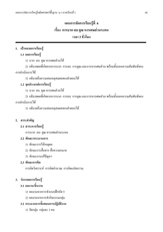 แผนการจัดการเรียนรูคณิตศาสตรพื้นฐาน ม.1 ภาคเรียนที่ 2                                         44

                                           แผนการจัดการเรียนรูที่ 6
                                   เรื่อง การบวก ลบ คูณ หารเศษสวนระคน
                                                เวลา 3 ชั่วโมง

1. เปาหมายการเรียนรู
   1.1 ผลการเรียนรู
        1) บวก ลบ คูณ หารเศษสวนได
        2) อธิบายผลที่เกิดจากการบวก การลบ การคูณ และการหารเศษสวน พรอมทั้งบอกความสัมพันธของ
การดําเนินการได
        3) อธิบายถึงความสมเหตุสมผลของคําตอบได
   1.2 จุดประสงคการเรียนรู
        1) บวก ลบ คูณ หารเศษสวนได
        2) อธิบายผลที่เกิดจากการบวก การลบ การคูณ และการหารเศษสวน พรอมทั้งบอกความสัมพันธของ
การดําเนินการได
        3) อธิบายถึงความสมเหตุสมผลของคําตอบได

2. สาระสําคัญ
   2.1 สาระการเรียนรู
       การบวก ลบ คูณ หารเศษสวนระคน
   2.2 ทักษะ/กระบวนการ
       1) ทักษะการใหเหตุผล
       2) ทักษะการสื่อสาร สื่อความหมาย
       3) ทักษะการแกปญหา
   2.3 ทักษะการคิด
       การคิดวิเคราะห การคิดคํานวณ การคิดแปลความ

3. รองรอยการเรียนรู
   3.1 ผลงาน/ชิ้นงาน
       1) ผลงานจากการทําแบบฝกหัด 5
       2) ผลงานจากการทํากิจกรรมกลุม
   3.2 กระบวนการขั้นตอนการปฏิบัตงาน
                                 ิ
       1) จัดกลุม กลุมละ 3 คน
 