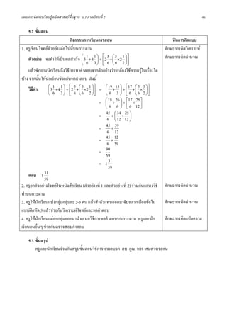 แผนการจัดการเรียนรูคณิตศาสตรพื้นฐาน ม.1 ภาคเรียนที่ 2                                                       46

    5.2 ขั้นสอน
                                 กิจกรรมการเรียนการสอน                                     ฝกการคิดแบบ
1. ครูเขียนโจทยตัวอยางตอไปนี้บนกระดาน                                               ทักษะการคิดวิเคราะห
     ตัวอยาง จงทําใหเปนผลสําเร็จ ⎛ 3 1 + 4 1 ⎞ ÷ ⎡2 5 +⎛ 5 ×2 1 ⎞⎤
                                       ⎜        ⎟ ⎢        ⎜       ⎟⎥
                                                                                       ทักษะการคิดคํานวณ
                                       ⎝ 6 3 ⎠ ⎣ 6 ⎝ 6 2 ⎠⎦
     แลวซักถามนักเรียนถึงวิธการหาคําตอบจากตัวอยางวาจะตองใชความรูในเรื่องใด
                               ี
บาง จากนั้นใหนกเรียนชวยกันหาคําตอบ ดังนี้
                  ั
                 ⎛ 1 1 ⎞ ⎡ 5 ⎛ 5 1 ⎞⎤                 ⎛ 19 13 ⎞ ⎡17 ⎛ 5 5 ⎞⎤
     วิธทํา
        ี        ⎜ 3 + 4 ⎟ ÷ ⎢ 2 + ⎜ ×2 ⎟ ⎥ = ⎜ + ⎟ ÷ ⎢ + ⎜ × ⎟ ⎥
                 ⎝ 6 3 ⎠ ⎣ 6 ⎝ 6 2 ⎠⎦                 ⎝ 6 3 ⎠ ⎣ 6 ⎝ 6 2 ⎠⎦
                                                     ⎛ 19 26 ⎞ ⎡17 25 ⎤
                                                 = ⎜ + ⎟÷⎢ + ⎥
                                                     ⎝ 6 6 ⎠ ⎣ 6 12 ⎦
                                                 =
                                                      45 ÷ ⎛ 34 + 25 ⎞
                                                             ⎜        ⎟
                                                       6 ⎝ 12 12 ⎠
                                                 =
                                                      45 ÷ 59
                                                       6 12
                                                 =
                                                      45 × 12
                                                       6 59
                                                 =
                                                      90
                                                      59
                                                 = 1
                                                        31
                                                        59
     ตอบ 1 31
               59
2. ครูยกตัวอยางโจทยในหนังสือเรียน (ตัวอยางที่ 1 และตัวอยางที่ 2) รวมกันแสดงวิธี   ทักษะการคิดคํานวณ
ทําบนกระดาน
3. ครูใหนักเรียนแบงกลุมกลุมละ 2-3 คน แลวสงตัวแทนออกมาจับฉลากเลือกขอใน           ทักษะการคิดคํานวณ
แบบฝกหัด 5 แลวชวยกันวิเคราะหโจทยและหาคําตอบ
4. ครูใหนักเรียนแตละกลุมออกมานําเสนอวิธีการหาคําตอบบนกระดาน ครูและนัก               ทักษะการคิดแปลความ
เรียนคนอื่นๆ ชวยกันตรวจสอบคําตอบ

    5.3 ขั้นสรุป
        ครูและนักเรียนรวมกันสรุปขั้นตอนวิธการหาผลบวก ลบ คูณ หาร เศษสวนระคน
                                           ี
 