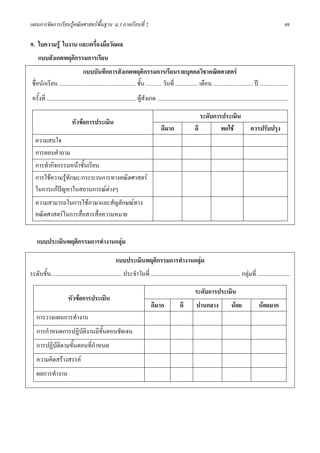 แผนการจัดการเรียนรูคณิตศาสตรพื้นฐาน ม.1 ภาคเรียนที่ 2                                                                                                                      49

9. ใบความรู ใบงาน และเครื่องมือวัดผล
     แบบสังเกตพฤติกรรมการเรียน
                               แบบบันทึกการสังเกตพฤติกรรมการเรียนรายบุคคลวิชาคณิตศาสตร
 ชื่อนักเรียน ...................................................... ชั้น ........... วันที่ ................ เดือน ............................ ป ....................
 ครั้งที่ ............................................................... ผูสังเกต ............................................................................................

                                                                                                                   ระดับการประเมิน
                            หัวขอการประเมิน
                                                                                         ดีมาก                  ดี         พอใช                      ควรปรับปรุง
   ความสนใจ
   การตอบคําถาม
   การทํากิจกรรมหนาชั้นเรียน
   การใชความรูทักษะ/กระบวนการทางคณิตศาสตร
   ในการแกปญหาในสถานการณตางๆ
             
   ความสามารถในการใชภาษาและสัญลักษณทาง
   คณิตศาสตรในการสื่อสารสื่อความหมาย


    แบบประเมินพฤติกรรมการทํางานกลุม

                                                          แบบประเมินพฤติกรรมการทํางานกลุม
ระดับชั้น.................................................. ประจําวันที่ ............................................................... กลุมที่ .......................

                                                                                                                ระดับการประเมิน
                         หัวขอการประเมิน
                                                                                  ดีมาก               ดี         ปานกลาง                 นอย               นอยมาก
    การวางแผนการทํางาน
    การกําหนดการปฏิบัติงานมีขั้นตอนชัดเจน
    การปฏิบัติตามขั้นตอนที่กําหนด
    ความคิดสรางสรรค
    ผลการทํางาน
 