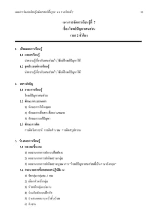 แผนการจัดการเรียนรูคณิตศาสตรพื้นฐาน ม.1 ภาคเรียนที่ 2                         50

                                            แผนการจัดการเรียนรูที่ 7
                                            เรื่อง โจทยปญหาเศษสวน
                                                    เวลา 2 ชั่วโมง

1. เปาหมายการเรียนรู
   1.1 ผลการเรียนรู
       นําความรูเกี่ยวกับเศษสวนไปใชแกโจทยปญหาได
   1.2 จุดประสงคการเรียนรู
       นําความรูเกี่ยวกับเศษสวนไปใชแกโจทยปญหาได

2. สาระสําคัญ
   2.1 สาระการเรียนรู
       โจทยปญหาเศษสวน
   2.2 ทักษะ/กระบวนการ
       1) ทักษะการใหเหตุผล
       2) ทักษะการสื่อสาร สื่อความหมาย
       3) ทักษะการแกปญหา
   2.3 ทักษะการคิด
       การคิดวิเคราะห การคิดคํานวณ การคิดสรุปความ

3. รองรอยการเรียนรู
   3.1 ผลงาน/ชิ้นงาน
        1) ผลงานจากการทําแบบฝกหัด 6
        2) ผลงานจากการทํากิจกรรมกลุม
        3) ผลงานจากการทํากิจกรรมบูรณาการ “โจทยปญหาเศษสวนที่เปนภาษาอังกฤษ”
   3.2 กระบวนการขั้นตอนการปฏิบัตงาน ิ
        1) จัดกลุม กลุมละ 3 คน
        2) เลือกหัวหนากลุม
        3) หัวหนากลุมแบงงาน
        4) รวมกันทําแบบฝกหัด
        5) นําเสนอผลงานหนาชั้นเรียน
        6) สงงาน
 