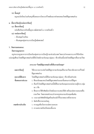 แผนการจัดการเรียนรูคณิตศาสตรพื้นฐาน ม.1 ภาคเรียนที่ 2                                                     52

    5.3 ขั้นสรุป
        ครูและนักเรียนรวมกันสรุปขั้นตอนการวิเคราะหโจทยและหาคําตอบของโจทยปญหาเศษสวน

6. สื่อการเรียนรู/แหลงการเรียนรู
   6.1 สื่อการเรียนรู
        หนังสือเรียนรายวิชาพื้นฐาน คณิตศาสตร ม.1 ภาคเรียนที่ 2
   6.2 แหลงการเรียนรู
        - หองสมุดโรงเรียน
        - หองสมุดกลุมสาระการเรียนรูคณิตศาสตร

7. กิจกรรมเสนอแนะ
    กิจกรรมบูรณาการ
    ครูสามารถบูรณาการการเรียนกับกลุมสาระการเรียนรูภาษาตางประเทศ โดยการกําหนดภาระงานใหนักเรียน
แบงกลุมศึกษาโจทยปญหาเศษสวนที่เปนโจทยภาษาอังกฤษ กลุมละ 1 ขอ พรอมทั้งแปลโจทยปญหาเปนภาษาไทย

                                 ภาระงาน “โจทยปญหาเศษสวนที่เปนภาษาอังกฤษ”

         ผลการเรียนรู              ใชกระบวนการแปลโจทยปญหาภาษาอังกฤษเปนภาษาไทย อธิบายการแกโจทย
                                    ปญหาเศษสวน
         ผลงานที่ตองการ            โจทยปญหาเศษสวนที่เปนภาษาอังกฤษ กลุมละ 1 ขอ พรอมคําแปล
         ขั้นตอนการทํางาน           1. ศึกษาลักษณะของโจทยปญหาเศษสวนและขั้นตอนการแกปญหา
                                    2. คนควาโจทยปญหาเศษสวนทั้งที่เปนภาษาอังกฤษจากแหลงความรูตางๆ กลุม
                                       ละ 1 ขอ
                                    3. ศึกษาการใชคําศัพทจากโจทยและการแสดงวิธีทํา พรอมแปลความหมายเปน
                                       ภาษาไทย โดยอาจขอคําแนะนําจากครูสอนภาษาอังกฤษเพิ่มเติม
                                    4. รวบรวมคําศัพทสําคัญพรอมคําแปลไวในภาคผนวกทายรายงาน
                                    5. จัดทําเปนรายงานสงครู
       เกณฑการประเมิน              1. ความถูกตองในการแปลความหมาย
                                    2. ความสะอาดเรียบรอยของชิ้นงาน
 